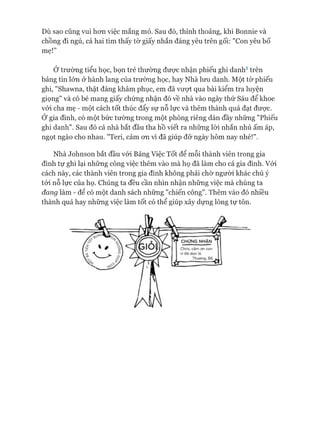 Dù sao cũng vui hon việc mắng mỏ. Sau đó, thỉnh thoảng, khi Bonnie và
chồng đi ngủ, cả hai tìm thấy tờ giấy nhắn đáng yêu trên gối: "Con yêu bố
mẹ!”
Ớtrường tiểu học, bọn trẻ thường đưực nhận phiếu ghi danh1 trên
bảng tin lớn ở hành lang của trường học, hay Nhà lưu danh. Một tờ phiếu
ghi, "Shawna, thật đáng khâm phục, em đã vưựt qua bài kiểm tra luyện
giọng" và cô bé mang giấy chứng nhận đó về nhà vào ngày thứ Sáu để khoe
vói cha mẹ - một cách tốt thúc đẩy sự nỗ lực và thêm thành quả đạt đưực.
Ớ gia đình, có một bức tường trong một phòng riêng dán đầy những "Phiếu
ghi danh". Sau đó cả nhà bắt đầu tha hồ viết ra những lòi nhắn nhủ ấm áp,
ngọt ngào cho nhau. "Teri, cảm on vì đã giúp đỡ ngày hôm nay nhé!".
Nhà ơohnson bắt đầu vói Bảng Việc Tốt để mỗi thành viên trong gia
đình tự ghi lại những công việc thêm vào mà họ đã làm cho cả gia đình. Vói
cách này, các thành viên trong gia đình không phải chờ người khác chú ý
tói nỗ lực của họ. Chúng ta đều cần nhìn nhận những việc mà chúng ta
đang làm - để có một danh sách những "chiến công". Thêm vào đó nhiều
thành quả hay những việc làm tốt có thể giúp xây dựng lòng tự tôn.
 