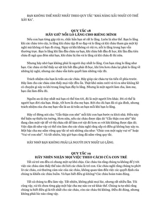 BẠN KHÔNG THỂ NHẤT NHẤT THEO QUY TẮC “KHẢ NĂNG XẤU NHẤT CÓ THỂ
XẢY RA”.
QUY TẮC 18
HÃY GIỮ NỖI LO LẮNG CHO RIÊNG MÌNH
Nếu con bạn từng gặp rủi ro, chắc hẳn bạn sẽ rất lo lắng. Luôn là như thế. Bạn lo lắng
khi các cháu trèo cây, lo lắng khi cháu tập đi xe đạp và lo lắng cả khi cháu tham gia một kỳ
nghỉ mà không có bạn đi cùng. Ngay cả khi không có rủi ro, nỗi lo lắng trong bạn vẫn
thường trực. Bạn lo lắng khi lần đầu cháu xa bạn, khi cháu bắt đầu đi học, khi lần đầu tiên
cháu đi ngủ qua đêm nhà bạn, khi cháu bị ốm và lo lắng cả khi cháu đi thi nữa.
Nhưng hãy nhớ bạn không phải là người duy nhất lo lắng. Con bạn cũng lo lắng như
bạn. Các cháu có thể thấy sự sệt khi bắt đầu phải đi học, khi lớn hon cháu lại phải lo lắng về
những kỳ nghỉ, nhưng các cháu vẫn kiên quyết làm những việc đó.
Trách nhiệm của bạn là trấn an các cháu. Hãy giúp các cháu tự tin tiến về phía trước.
Hãy làm cho các cháu cảm thấy mọi việc đều ổn. Thật khó mỉm cười và tỏ ra như không hề
có chuyện gì xảy ra khi trong lòng bạn đầy lo lắng. Nhưng là một người làm cha, làm mẹ,
bạn cần làm điều đó.
Nguồn an ủi duy nhất mà bạn có thể tìm tói, đó là một người lớn khác. Đó có thể là
người bạn đòi của bạn. Hoặc, tốt hon là cha mẹ bạn. Bỏi cho dù bạn đã có gia đình, nhưng
trách nhiệm của cha mẹ bạn vẫn là an ủi trấn an bạn mỗi khi bạn lo lắng.
Hãy cố đừng nói câu: “Cẩn thận con nhé” mỗi khi con bạn bước ra khỏi nhà. Điều này
thể hiện sự thiếu tin tưởng. Hon nữa, nếu các cháu đưực dặn dò “Cẩn thận con nhé” khi
đang cầm một vật dễ vỡ thì cháu rất dễ làm roi vật đó hon so vói khi không đưực dặn dò.
Việc dặn dò như vậy có thể còn làm cho các cháu nghĩ rằng sắp có điều gì không hay xảy ra.
Một bậc cha mẹ nắm vững quy tắc sẽ nói nhũng câu như: “Chúc con một ngày vui vẻ” hoặc
“Vui vẻ con nhé”. Và tất nhiên, bây giờ bạn cũng đã nắm vững quy tắc.
HÃY NHỚ BẠN KHÔNG PHẢI LÀ NGƯỜI DUY NHẤT LO LẮNG.
QUY TẮC 19
HÃY NHÌN NHẬN MOI VIỆC THEO CÁCH CỦA CON TRẺ
Tất cả trẻ em đều có chung một sự khó chịu. Các cháu tin rằng chúng ta không để ý tói
việc các cháu cảm thấy thế nào chỉ bởi các cháu là trẻ con. Các cháu nghĩ rằng chúng ta phớt
lờ các cháu, coi thường cảm xúc của các cháu, không quan tâm đến việc các quyết định của
chúng ta khiến các cháu buồn. Và bạn biết điều gì không? Các cháu hoàn toàn đúng.
Tất cả chúng ta đều làm vậy. Tất nhiên, không phải mọi lúc, nhưng rất nhiều lần. Tôi
cũng vậy, và tôi chưa từng gặp một bậc cha mẹ nào cư xử khác thế. Chúng ta tự nhủ rằng
chúng ta biết điều gì là tốt nhất cho các cháu, còn các cháu thì không. Điều đó đúng, nhưng
không phải lúc nào cũng vậy.
 