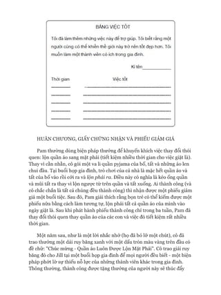 BẢNG VIỆC TÒT
Tôi đã làm thêm những việc này để trợ giúp. Tôi biết rằng một
người cũng có thể khiến thế giới này ừở nên tốt đẹp hơn. Tôi
muốn làm một thành viên có ích trong gia đình.
Kí tên
Thời gian Việc tốt
HUÂN CHƯƠNG, GIẤY CHỨNG NHẬN VÀ PHIẾU GIẢM GIÁ
Pam thường dùng biện pháp thưởng để khuyến khích việc thay đổi thói
quen: lộn quần áo sang mặt phải (tiết kiệm nhiều thòi gian cho việc giặt là).
Thay vì cằn nhằn, cô gói một va li quần pyjama của bố, tất và những áo len
chui đầu. Tại buổi họp gia đình, trò choi của cả nhà là mặc hết quần áo và
tất của bố vào rồi cỏi ra và lộn phải ra. Điều này có nghĩa là kéo ống quần
và mũi tất ra thay vì lộn ngưực từ trên quần và tất xuống. Ai thành công (và
cô chắc chắn là tất cả chúng đều thành công) thì nhận đưực một phiếu giảm
giá một buổi tiệc. Sau đó, Pam giải thích rằng bọn trẻ có thể kiếm được một
phiếu nữa bằng cách làm tưong tự, lộn phải tất cả quần áo của mình vào
ngày giặt là. Sau khi phát hành phiếu thành công chỉ trong ba tuần, Pam đã
thay đổi thói quen thay quần áo của các con và việc đó tiết kiệm rất nhiều
thòi gian.
Một năm sau, như là một lòi nhắc nhở (họ đã bỏ lỡ một chút), cô đã
trao thưởng một dải ruy băng xanh vói một dấu tròn màu vàng trên đầu có
đề chữ: "Chúc mừng - Quần áo Luôn Đưực Lộn Mặt Phải". Cô trao giải ruy
băng đó cho Jill tại một buổi họp gia đình để mọi người đều biết - một biện
pháp phứt lờ sự thiếu nỗ lực của những thành viên khác trong gia đình.
Thông thường, thành công đưực tặng thưởng của người này sẽ thúc đẩy
 