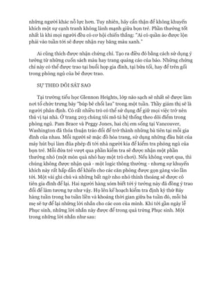 những người khác nỗ lực hơn. Tuy nhiên, hãy cẩn thận để không khuyến
khích một sự cạnh tranh không lành mạnh giữa bọn trẻ. Phần thưởng tốt
nhất là khi mọi người đều có cơ hội chiến thắng: "Ai có quần áo được lộn
phải vào tuần tói sẽ được nhận ruy băng màu xanh.”
Ai cũng thích được nhận chứng chỉ. Tạo ra điều đó bằng cách sử dụng ý
tưởng từ những cuốn sách màu hay trang quảng cáo của báo. Những chứng
chỉ này có thể được trao tại buổi họp gia đình, tại bữa tối, hay để trên gối
trong phòng ngủ của bé được trao.
Sự THEO DÕI SÁT SAO
Tại trường tiểu học Glennon Heights, lóp nào sạch sẽ nhất sẽ được làm
nơi tổ chức trưng bày "búp bê chổi lau” trong một tuần. Thầy giám thị sẽ là
người phân định. Có rất nhiều trò có thể sử dụng để giữ mọi việc trở nên
thú vị tại nhà. Ớtrang 203 chúng tôi mô tả hệ thống theo dõi điểm trong
phòng ngủ. Pam Brace và Peggy Jones, hai chị em sống tại Vancouver,
Washington đã thỏa thuận tráo đổi để trở thành những bà tiên tại mỗi gia
đình của nhau. Mỗi người sẽ mặc đồ hóa trang, sử dụng những đầu hút của
máy hút bụi làm đũa phép đi tói nhà người kia để kiểm tra phòng ngủ của
bọn trẻ. Mỗi đứa trẻ vượt qua phần kiểm tra sẽ được nhận một phần
thưởng nhỏ (một món quà nhỏ hay một trò chơi). Nếu không vượt qua, thì
chúng không được nhận quà - một logic thông thường - nhưng sự khuyến
khích này rất hấp dẫn để khiến cho các căn phòng được gọn gàng vào lần
tới. Một vài ghi chú và những bất ngờ nho nhỏ thỉnh thoảng sẽ được cô
tiên gia đình để lại. Hai người hàng xóm biết tói ý tưởng này đã đồng ý trao
đổi để làm tương tự như vậy. Họ lên kế hoạch kiểm tra định kỳ thứ Bảy
hàng tuần trong ba tuần liền và khoảng thòi gian giữa ba tuần đó, mỗi bà
mẹ sẽ tự để lại những lòi nhắn cho các con của mình. Khi tói gần ngày lễ
Phục sinh, những lòi nhắn này được để trong quả trứng Phục sinh. Một
trong những lòi nhắn như sau:
 