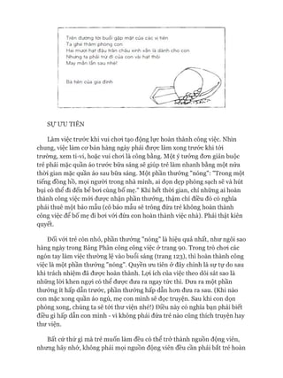 T rên đư ờ ng tới buổi g ặ p m ậ t của các vị tiên
Ta g h é th ă m ph ò n g con
Hai mươi hạt đ ậ u trân châu xinh xắn là dàn h cho con
N hư ng ta phải trừ đi của con vài hạt thôi
M ay m ắn lần sau nhé!
Bà tiên của gia đ ìn h
S ự ƯU TIÊN
Làm việc trước khi vui choi tạo động lực hoàn thành công việc. Nhìn
chung, việc làm cơ bản hàng ngày phải được làm xong trước khi tói
trường, xem ti-vi, hoặc vui choi là công bằng. Một ý tưởng đơn giản buộc
trẻ phải mặc quần áo trước bữa sáng sẽ giúp trẻ làm nhanh bằng một nửa
thòi gian mặc quần áo sau bữa sáng. Một phần thưởng "nóng": "Trong một
tiếng đồng hồ, mọi người trong nhà mình, ai dọn dẹp phòng sạch sẽ và hút
bụi có thể đi đến bể bơi cùng bố mẹ." Khi hết thòi gian, chỉ những ai hoàn
thành công việc mói được nhận phần thưởng, thậm chí điều đó có nghĩa
phải thuê một bảo mẫu (cô bảo mẫu sẽ trông đứa trẻ không hoàn thành
công việc để bố mẹ đi bơi vói đứa con hoàn thành việc nhà). Phải thật kiên
quyết.
Đối vói trẻ còn nhỏ, phần thưởng "nóng" là hiệu quả nhất, như ngôi sao
hàng ngày trong Bảng Phân công công việc ở trang 90. Trong trò chơi các
ngón tay làm việc thường lệ vào buổi sáng (trang 123), thì hoàn thành công
việc là một phần thưởng "nóng". Quyền ưu tiên ở đây chính là sự tự do sau
khi trách nhiệm đã được hoàn thành. Lợi ích của việc theo dõi sát sao là
những lòi khen ngựi có thể được đưa ra ngay tức thì. Đưa ra một phần
thưởng ít hấp dẫn trước, phần thưởng hấp dẫn hơn đưa ra sau. (Khi nào
con mặc xong quần áo ngủ, mẹ con mình sẽ đọc truyện. Sau khi con dọn
phòng xong, chúng ta sẽ tói thư viện nhé!) Điều này có nghĩa bạn phải biết
điều gì hấp dẫn con mình - vì không phải đứa trẻ nào cũng thích truyện hay
thư viện.
Bất cứ thứ gì mà trẻ muốn làm đều có thể trở thành nguồn động viên,
nhưng hãy nhớ, không phải mọi nguồn động viên đều cần phải bắt trẻ hoàn
 