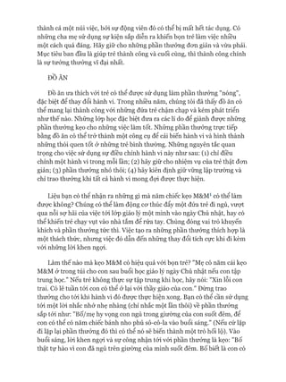 thành cả một núi việc, bởi sự động viên đó có thể bị mất hết tác dụng. Có
những cha mẹ sử dụng sự kiện sắp diễn ra khiến bọn trẻ làm việc nhiều
một cách quá đáng. Hãy giữ cho những phần thưởng đon giản và vừa phải.
Mục tiêu ban đầu là giúp trẻ thành công và cuối cùng, thì thành công chính
là sự tưởng thưởng vĩ đại nhất.
ĐỒ ĂN
Đồ ăn ưa thích vói trẻ có thể đưực sử dụng làm phần thưởng "nóng",
đặc biệt để thay đổi hành vi. Trong nhiều năm, chúng tôi đã thấy đồ ăn có
thể mang lại thành công vói những đứa trẻ chậm chạp và kém phát triển
như thế nào. Những lóp học đặc biệt đưa ra các lí do để giành được những
phần thưởng kẹo cho những việc làm tốt. Những phần thưởng trực tiếp
bằng đồ ăn có thể trở thành một công cụ để cải biến hành vi và hình thành
những thói quen tốt ở những trẻ bình thường. Những nguyên tắc quan
trọng cho việc sử dụng sự điều chỉnh hành vi này như sau: (1) chỉ điều
chỉnh một hành vi trong mỗi lần; (2) hãy giữ cho nhiệm vụ của trẻ thật đon
giản; (3) phần thưởng nhỏ thôi; (4) hãy kiên định giữ vững lập trường và
chỉ trao thưởng khi tất cả hành vi mong đựi được thực hiện.
Liệu bạn có thê nhận ra những gì mà năm chiếc kẹo M&M1 có thể làm
đưực không? Chúng có thể làm động cư thúc đẩy một đứa trẻ đi ngủ, vượt
qua nỗi sợ hãi của việc tói lóp giáo lý một mình vào ngày Chủ nhật, hay có
thể khiến trẻ chạy vụt vào nhà tắm để rửa tay. Chúng đóng vai trò khuyến
khích và phần thưởng tức thì. Việc tạo ra những phần thưởng thích họp là
một thách thức, nhưng việc đó dẫn đến những thay đổi tích cực khi đi kèm
vói những lòi khen ngợi.
Làm thế nào mà kẹo M&M có hiệu quả vói bọn trẻ? "Mẹ có năm cái kẹo
M&M ở trong túi cho con sau buổi học giáo lý ngày Chủ nhật nếu con tập
trung học." Nếu trẻ không thực sự tập trung khi học, hãy nói: "Xin lỗi con
trai. Có lẽ tuần tói con có thể ử lại vói thầy giáo của con." Đừng trao
thưởng cho tói khi hành vi đó đưực thực hiện xong. Bạn có thể cần sử dụng
tói một lòi nhắc nhở nhẹ nhàng (chỉ nhắc một lần thôi) về phần thưởng
sắp tói như: "Bố/mẹ hy vọng con ngủ trong giường của con suốt đêm, để
con có thể có năm chiếc bánh nho phủ sô-cô-la vào buổi sáng." (Nếu cứ lặp
đi lặp lại phần thưởng đó thì có thể nó sẽ biến thành một trò hối lộ). Vào
buổi sáng, lòi khen ngợi và sự công nhận tói vói phần thưởng là kẹo: "Bố
thật tự hào vì con đã ngủ trên giường của mình suốt đêm. Bố biết là con có
 