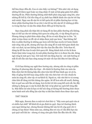 thể làm đưực điều đó. Con có cảm thấy vui không?” Nên nhớ việc sử dụng
những lòi khen ngựi hoặc sự công nhận về mặt xã hội giúp giảm bứt phần
thưởng đồ ăn. Phần thưởng không nhất thiết phải càng ngày càng lớn, như
những đồ hối lộ. Chỉ tốn tổng số 25 chiếc kẹo M&M dành cho cậu bé tói lóp
một mình. Ngay sau đó cậu bé có thể quên tất cả phần thưởng kẹo và tìm
đưực phần thưởng khác là sự chú ý của bố mẹ khi cậu kể về những gì diễn
ra trong lóp học và cậu thu nhận đưực điều gì từ lóp học ấy.
Bạn cũng phải cẩn thận khi sử dụng đồ ăn làm phần thưởng nếu không,
bạn có thể tạo cho trẻ những thói quen ăn uống xấu, vì vậy đừng đi quá xa.
Nhưng chúng ta phải thừa nhận rằng, đồ ăn có một động lực to lơn. "Ai
nhặt và dọn được 20 đồ vật sẽ nhận được một que kem.” Bạn không thể
đưa ra phần thưởng là những que kem mỗi khi bạn muốn trẻ hoàn thành
một công việc gì đó, nhưng nếu bạn sẵn sàng để có một thòi gian dành cho
việc vui choi, tại sao không thử việc thu dọn lần đầu tiên. Trên thực tế,
dừng lại để thu dọn là một thói quen tốt. Bảng thành tích có tên là Kem
Nước Quả (như trang 63), là một phần thưởng thú vị và được lâu dài. Bỏng
ngô cũng là một gựi ý hay. Giữ một thế cân bằng hợp lý - sức ảnh hưởng sẽ
mất đi nếu lần nào bạn cũng mang tói một vốc kẹo khi đứa trẻ làm điều gì
đó.
Có lẽ bạn không suy nghĩ theo hướng này, nhưng nấu ăn cũng có phần
thưởng về phương diện ẩm thực - đó chính là thưởng thức các món ăn.
Rửa chén bát thì không hấp dẫn như trộn bột để làm bánh quy sô-cô-la.
Hãy cố gắng thử kết họp càng nhiều việc rửa chén bát vói việc chuẩn bị
món ăn càng tốt, như vậy có sự khích lệ. Ngoài ra, việc rửa bát to và xoong
chảo khá dễ dàng trừ khi chúng cần ngâm. Sẽ dễ hơn nếu cất muối, đường,
bột và quế sau mỗi lần sử dụng, hơn là đợi tói khi xong hết mói cất, lúc đấy
những lọ đựng gia vị này bị dính đầy bột và lại phải lau sạch hết từng đấy
lọ. Một điểm lọi nữa là bạn có thể nói rằng sẽ không thể thưởng thức được
món bánh mói nếu đống lộn xộn bày ra khi làm bánh chưa được dọn sạch.
THỬ THÁCH
Một ngày, Bonnie đưa ra một trò chơi thú vị: "Hãy xem quả quýt của ai
có nhiều hạt nhất” để khích lệ cả gia đình ăn quýt. Bọn trẻ thường thích
cam ngọt không hạt, nhưng Bonnie không thể nào bỏ đi 3 kg quýt chỉ vì
chúng có hạt được! Năm năm sau, những đứa trẻ của cô vẫn đếm hạt của
quả quýt mỗi khi ăn - nhưng rõ ràng cảm giác khác lần đầu tiên đó. Hãy
 