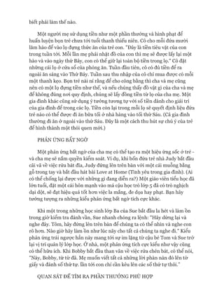 biết phải làm thế nào.
Một người mẹ sử dụng tiền như một phần thưởng và hình phạt để
huấn luyện bọn trẻ chưa tói tuổi thanh thiếu niên. Cô cho mỗi đứa mưòi
lăm hào đê vào lọ đựng thức ăn của trẻ con. "Đây là tiền tiêu vặt của con
trong tuần tói. Mỗi lần mẹ phải nhặt đồ của con thì mẹ sẽ đưực lấy lại một
hào và vào ngày thứ Bảy, con có thể giữ lại toàn bộ tiền trong lọ." Cô đặt
những cái lọ ở cửa sổ của phòng ăn. Tuần đầu tiên, cô có đủ tiền để ra
ngoài ăn sáng vào Thứ Bảy. Tuần sau thu nhập của cô chỉ mua đưực có mỗi
một thanh kẹo. Bọn trẻ nài nỉ rằng để cho công bằng thì cha và mẹ cũng
nên có một lọ đựng tiền như thế, và nếu chúng thấy đồ vật gì của cha và mẹ
để không đúng noi quy định, chúng sẽ lấy đồng tiền từ lọ của cha mẹ. Một
gia đình khác cũng sử dụng ý tưởng tưong tự vói số tiền dành cho giải trí
của gia đình để trong các lọ. Tiền còn lại trong mỗi lọ sẽ quyết định liệu đứa
trẻ nào có thể đưực đi ăn bữa tối ở nhà hàng vào tối thứ Sáu. (Cả gia đình
thường đi ăn ở ngoài vào thứ Sáu. Đây là một cách thu hút sự chú ý của trẻ
để hình thành một thói quen mói.)
PHẢN ỨNG BẤT NGỜ
Một phản ứng bất ngờ của cha mẹ có thể tạo ra một hiệu ứng sốc ở trẻ -
và cha mẹ sẽ nắm quyền kiểm soát. Ví dụ, khi bốn đứa trẻ nhà Judy bắt đầu
cãi vã về việc rửa bát đĩa, Judy đứng lên trên bàn vói một cái muỗng bằng
gỗ trong tay và bắt đầu hát bài Love at Home (Tình yêu trong gia đình). (Ai
có thể chống lại đưực vói những gì đang diễn ra?) Một giáo viên tiểu học đã
lớn tuổi, đặt một cái hôn mạnh vào má cậu học trò lóp 5 đã có trò nghịch
dại dột, sẽ đạt hiệu quả tốt hon việc la mắng, đe dọa hay phạt. Bạn hãy
tưởng tưựng ra những kiểu phản ứng bất ngờ tích cực khác.
Khi một trong những học sinh lóp Ba của Sue bắt đầu la hét và làm ồn
trong giờ kiểm tra đánh vần, Sue nhanh chóng ra lệnh: "Hãy dừng lại và
nghe đây. Tôm, hãy đứng lên trên bàn để chúng ta có thể nhìn và nghe con
rõ hon. Nào giờ hãy làm ồn như lúc nãy cho tất cả chúng ta nghe đi." Kiểu
phản ứng trái ngưực hẳn này mang tói sự im lặng từ cậu bé Tom và Sue trở
lại vị trí quản lý lóp học. Ở nhà, một phản ứng tích cực kiểu như vậy cũng
có thể hữu ích. Khi Bobby bắt đầu than vãn về việc rửa chén bát, có thể nói,
"Này, Bobby, từ từ đã. Mẹ muốn viết tất cả những lòi phàn nàn đó lên tờ
giấy và đánh số thứ tự. lần tói con chỉ cần kêu lên các số thứ tự thôi.”
QUAN SÁT ĐỂ TÌM RA PHẦN THƯỞNG PHÙ HỢP
 