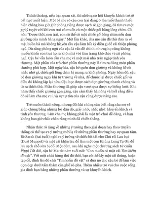 Thỉnh thoảng, nếu bạn quan sát, thì những cơ hội khuyến khích trẻ sẽ
bất ngờ xuất hiện. Một bà mẹ có cậu con trai đang ở lứa tuổi thanh thiếu
niên chẳng bao giờ giữ phòng riêng được sạch sẽ gọn gàng, đã tìm ra một
gựi ý tuyệt vòi khi con trai cô muốn có một chiếc gối bằng lông chim. Cô
nói: "Được thôi, con trai, con có thể có một chiếc gối lông chim nếu dọn
giường của mình hàng ngày." Một lần khác, cha mẹ cậu đã thử đưa ra vẻ
mặt buồn bã mà không hề yêu cầu cậu làm bất kỳ điều gì đê cải thiện phòng
ngủ. Dù rằng phòng ngủ của cậu là vấn đề chính, nhưng họ cũng không
muốn khiến con trai họ ra khỏi nhà vói tâm trạng khó chịu vì cái phòng
ngủ. Cậu bé vẫn luôn cần cha mẹ và một mái nhà tràn ngập tình yêu
thương. Một phần của trò chơi phần thưởng này là tìm ra đúng món phần
thưởng phù họp. Một ngày kia, cậu bé quên dọn giường và không hề có
nhắc nhở gì, chiếc gối lông chim bị mang ra khỏi phòng. Ngày hôm đó, cậu
bé dọn giường ngay khi từ trường về nhà, để chuộc lại được chiếc gối và
điều đó không lặp lại nữa. Cậu học được cách dọn giường nhanh chóng và
tỏ ra thích thú. Phần thưởng đã giúp cậu vượt qua được sự biếng lười. Khi
nhìn thấy chiếc giường gọn gàng, cậu cảm thấy hài lòng và biết rằng điều
đó sẽ làm cha mẹ vui, và sự tự tôn của cậu cũng được nâng cao.
Trẻ muốn thành công, nhưng đôi khi chúng cần biết rằng cha mẹ sẽ
giúp chúng bằng những lòi dặn dò, giấy nhớ, nhắc nhở, khuyến khích và
tình yêu thương. Làm cha mẹ không phải là một trò chơi dễ dàng, và bạn
không bao giờ chắc chắn rằng mình đã chiến thắng.
Nhận thức rõ ràng về những ý tưởng theo giai đoạn hay theo truyền
thống có thể tạo ra ý tưởng mói lạ về những phần thưởng hay sự quan tâm.
Bé Sarah (hai tuổi) nghĩ ra ý tưởng về chiếc bít tất cho Chú rối Lau bụi
(Dust Muppet) và một cái khăn lau để làm một con Khủng Long Tạ ơn để
lau sạch chỗ sữa bị đổ. Một đêm, sau khi nghe một chương sách từ cuốn
Pippi Tất dài, cậu bé Mattie năm tuổi nói: "Con muốn có một cái Tìm kiếm
đồ vật'1. Vói một chút hứng thú đó thôi, bạn có thể lấy một cái thùng, hoặc
tạp dề, đính lên đó chữ "Tìm kiếm đồ vật" và đưa nó cho cậu bé để làm việc
dọn dẹp dưới tấm thảm của ghế sô-pha. Thêm nhiều trò vui cho cuộc sống
gia đình bạn bằng những phần thưởng và sự khuyến khích.
 