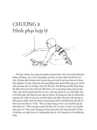 CHƯƠNG 8
Hình phạt hợp lý
DÙbạn có làm cho công việc (phân công trẻ làm việc) của mình thật hào
hứng, dễ dàng, vui vẻ hay công bằng và được tổ chức chặt chẽ thế nào đi
nữa, thì bạn phải lường trước đưực rằng các luật lệ mà bạn đưa ra sẽ được
thử nghiệm. Và bạn cũng nên sẵn sàng bằng cách quyết định ngay các chính
sách mà bạn đưa ra sẽ đưực thực thi thế nào. Nếu không trả tiền điện thoại
thì điện thoại của bạn sẽ bị cắt. Khi bước vào vùng băng mỏng, bạn sẽ ngã
nhào. Dù bạn là người lớn hay trẻ con, nếu bạn chạm tay vào dây điện, bạn
sẽ bị điện giật. Đó chính là quy luật tự nhiên. Sử dụng các luật tự nhiên làm
nguyên tắc ở bất cứ noi nào có thể là hiệu quả nhất. Khi một việc không có
hậu quả tự nhiên như trên hoặc nó quá nguy hiểm, thì hình phạt tất yếu sẽ
đưực cha mẹ đưa ra. Ví dụ: "Nếu con lạm dụng xe hoi, con sẽ phải nộp lại
chìa khóa xe", "Khi con gây ra một vết bẩn, dù cố ý hay vô tình, con sẽ phải
làm sạch nó." Học cách sử dụng các lập luận như vậy cũng cần phải nỗ lực,
vì thế hãy suy nghĩ trước về những lập luận ấy. Nói chung sẽ có hai kiểu lập
luận:
 