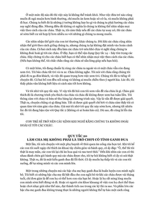 Ở một mức độ nào đó thì việc này là không thể tránh khỏi. Như việc đứa trẻ nào cũng
muốn đi ngủ muộn hon bình thường, chỉ muốn ăn kem hoặc sô-cô-la, và muốn không phải
đi học. Chúng ta biết đó là những ý tưởng không hay ho gì và chúng ta phải hướng các cháu
suy nghĩ đúng đắn. Nhưng điều đó không có nghĩa là chúng ta không thể nhìn nhận mọi
việc theo cách của các cháu. Thật ra, tôi cảm thấy nếu để các cháu tự xoay xở, thì các cháu
sẽ sớm biết cư xử họp lý hon nhiều so vói những gì chúng ta mong muốn.
Các nhìn nhận thế giói của con trẻ thường khác chúng ta. Đôi khi các cháu cũng nhìn
nhận thế giói theo cách giống chúng ta, nhưng chúng ta lại không đặt mình vào hoàn cảnh
của các cháu. Cả hai cách này đều làm các cháu trở nên khó chịu vì nghĩ rằng chúng ta
không đoái hoài gì tói các cháu. Ở đây, bạn có thể vận dụng Quy tắc 14 - hãy tôn trọng các
cháu. Hãy chứng tỏ cho các cháu biết bạn có thể nhìn nhận mọi việc theo cách của các cháu.
(Nếu bạn không thể, tôi chắc chắn rằng các cháu sẽ sẵn lòng giúp nếu bạn hỏi).
Có một hôm, tôi đang chuẩn bị cùng các cháu ra ngoài và có một cháu vẫn còn đang
xem tivi. Tôi bảo cháu tắt tivi và ra xe. Cháu không nghe. Tôi nói vói cháu rằng chúng tôi
phải đi ra ga đón khách, và việc đó quan trọng hon việc xem tivi. Chúng tôi đã to tiếng về
chuyện đó. Cả hai bố con đều nổi nóng và không ai muốn chiều theo ý người kia. Lúc đó, tôi
thấy phân vân không biết liệu có cách nào tốt hon không.
Và tôi nhớ tói quy tắc này. Vì vậy tôi đã hỏi con tôi xem vấn đề của cháu là gì. Cháu giải
thích đó là chưong trình yêu thích của cháu và cháu đã không được xem hai tuần liền. Tôi
thông cảm vói cháu và hứa sẽ thu băng lại chưong trình này. Vậy là vấn đề được giải quyết.
Thật ra, chuyện chẳng có gì đáng bàn. Tất cả được giải quyết chỉ bởi vì cháu cảm thấy tôi có
quan tâm tói cảm giác của cháu. Giá mà tôi nhớ tói quy tắc này sớm hon, nhung tất nhiên
lúc đó tôi đang bận rộn vói Quy tắc 2 (không có ai hoàn hảo cả). Dù sao, đó cũng là lỗi của
tôi.
CON TRẺ SẼ TRỞ NÊN CÁU KỈNH KHI NGHĨ RẰNG CHỨNG TA KHÔNG ĐOÁI
HOÀI GÌ TÓI CÁC CHÁU.
QUYTẮC 20
LÀM CHA MẸ KHÔNG PHAI LÀ TRÒ CHƠI CÓ TÍNH GANH ĐUA
Một lần, tôi nói chuyện vói một phụ huynh về thói quen ăn uống của bọn trẻ. Khi tôi kể
các con tôi suốt ngày chỉ thích ăn khoai tây chiên giòn và bánh quy, cô ấy đáp: “Ô, thế thì tôi
thật là may mắn, các con tôi lại chỉ ăn hoa quả và rau tưoi thôi.” Đến khi nhìn các con cô thi
nhau đánh chén gói bánh quy mà các cháu đưực cho, tôi tự hỏi không biết cô ấy có nói thật
không. Thật ra, đó là một kiểu ganh đua đã lỗi thòi. Cô ấy muốn hạ thấp tôi và các con tôi
xuống, để tự nâng mình và các con mình lên.
Một trong những chuyện mà các bậc cha mẹ hay ganh đua là huấn luyện con mình ngồi
bô. Tôi biết có những bậc cha mẹ đã bắt đầu cho con ngồi bô từ khi các cháu được vài tháng
tuổi, chỉ đon giản là để con họ có thể hon con của bạn bè. Hoặc là họ rất nóng lòng muốn
con mình sớm biết đứng và đi. Hoặc có người còn khoe khoang về việc con họ choi thể thao
hoặc choi nhạc giỏi như thế nào, đạt thành tích cao trong các kỳ thi ra sao. Và phần lớn các
bậc cha mẹ ganh đua không trung thực là nhũng người không thể tự hào một cách công
 