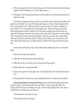 1. Nếu một quyền ưu tiên bị lạm dụng, nó sẽ bị rút lại trong một thòi gian
ngắn (có thể là dùng xe hoi, đài, điện thoại...).
2. Nếu gây ra hư hỏng, hình phạt có thể là phải làm lại hoặc khôi phục lại
nguyên trạng.
Sử dụng các lập luận logic có thê cực kỳ hiệu quả và không cần phải cáu
giận hay chì chiết. Tạo một kiểu lập luận logic an toàn sẽ làm tăng thái độ
tôn trọng luật lệ ở trẻ. Kiểu kỷ luật này giữ cho bạn ở vị thế của thầy/cô
giáo hon là ở vai trò người thi hành pháp luật. Dành thòi gian để quyết
định hình phạt có thể có nghĩa là ròi bỏ hiện trường cho tói khi bạn suy
nghĩ về hình phạt đó một cách thông suốt. Hãy chắc rằng bạn có cảm nhận
tốt về hướng đi mà bạn đang tiến hành. Bạn đưực quyền cảm nhận rằng
điều đó là tốt cho gia đình mình. Chẳng có gì là hiệu quả vói mọi đứa trẻ.
Nếu hình phạt kèm theo sự giận dữ hay trả đũa thì sẽ gây tổn thưong cho
trẻ.
Trước khi hành động, hãy tự hỏi bản thân những câu hỏi sau về hình
phạt:
• Liệu nó có họp tình họp lý?
• Điều đó có thể thực hiện đưực không?
• Điều đó có duy trì đưực nếu sử dụng thường xuyên?
• Hình phạt đó có quá khắt khe?
• Liệu có sự giận dữ, oán giận, hay trả thù gắn liền vói những hình phạt
ấy?
• Hình phạt đó có liên quan trực tiếp đến hành vi vi phạm hay không?
Liệu hình phạt có họ*plý không? Bạn muốn hình phạt là kết quả
họp lý, logic vì trẻ không tuân thủ quy định. Trong một cuộc điều tra,
chúng tôi đã hỏi bọn trẻ điều gì sẽ xảy ra khi chúng không làm việc nhà và
chúng đưa ra những câu trả lòi sau:
"vẫn phải làm việc đó sau này.”
"Con không được trả công.”
 