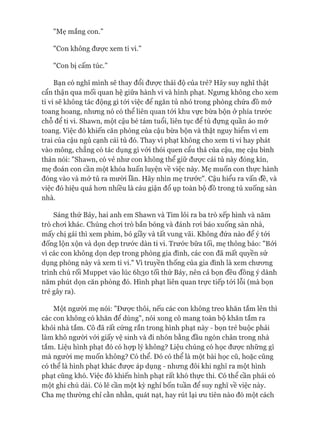 "Mẹ mắng con.”
"Con không được xem ti vi.”
"Con bị cấm túc.”
Bạn có nghĩ mình sẽ thay đổi đưực thái độ của trẻ? Hãy suy nghĩ thật
cẩn thận qua mối quan hệ giữa hành vi và hình phạt. Ngưng không cho xem
ti vi sẽ không tác động gì tói việc để ngăn tủ nhỏ trong phòng chứa đồ mở
toang hoang, nhưng nó có thể liên quan tói khu vực bừa bộn ở phía trước
chỗ để ti vi. Shawn, một cậu bé tám tuổi, liên tục để tủ đựng quần áo mở
toang. Việc đó khiến căn phòng của cậu bừa bộn và thật nguy hiểm vì em
trai của cậu ngủ cạnh cái tủ đó. Thay vì phạt không cho xem ti vi hay phát
vào mông, chẳng có tác dụng gì vói thói quen cẩu thả của cậu, mẹ cậu bình
thản nói: "Shawn, có vẻ như con không thể giữ đưực cái tủ này đóng kín,
mẹ đoán con cần một khóa huấn luyện về việc này. Mẹ muốn con thực hành
đóng vào và mở tủ ra mười lần. Hãy nhìn mẹ trước". Cậu hiểu ra vấn đề, và
việc đó hiệu quả hon nhiều là cáu giận đổ ụp toàn bộ đồ trong tủ xuống sàn
nhà.
Sáng thứ Bảy, hai anh em Shawn và Tim lôi ra ba trò xếp hình và năm
trò choi khác. Chúng choi trò bắn bóng và đánh roi báo xuống sàn nhà,
mấy chị gái thì xem phim, bỏ giầy và tất vung vãi. Không đứa nào để ý tói
đống lộn xộn và dọn dẹp trước dàn ti vi. Trước bữa tối, mẹ thông báo: "Bởi
vì các con không dọn dẹp trong phòng gia đình, các con đã mất quyền sử
dụng phòng này và xem ti vi." Vì truyền thống của gia đình là xem chưong
trình chú rối Muppet vào lúc 6I130 tối thứ Bảy, nên cả bọn đều đồng ý dành
năm phút dọn căn phòng đó. Hình phạt liên quan trực tiếp tói lỗi (mà bọn
trẻ gây ra).
Một người mẹ nói: "Đưực thôi, nếu các con không treo khăn tắm lên thì
các con không có khăn để dùng", nói xong cô mang toàn bộ khăn tắm ra
khỏi nhà tắm. Cô đã rất cứng rắn trong hình phạt này - bọn trẻ buộc phải
làm khô người vói giấy vệ sinh và đi nhón bằng đầu ngón chân trong nhà
tắm. Liệu hình phạt đó có họp lý không? Liệu chúng có học đưực những gì
mà người mẹ muốn không? Có thể. Đó có thể là một bài học cũ, hoặc cũng
có thể là hình phạt khác đưực áp dụng - nhưng đôi khi nghĩ ra một hình
phạt cũng khó. Việc đó khiến hình phạt rất khó thực thi. Có thể cần phải có
một ghi chú dài. Có lẽ cần một kỳ nghỉ bốn tuần để suy nghĩ về việc này.
Cha mẹ thường chỉ cằn nhằn, quát nạt, hay rút lại ưu tiên nào đó một cách
 