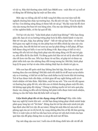 vô tội vạ. Hãy thử thưởng năm chiếc kẹo M&M xem - một đứa trẻ 15 tuổi sẽ
có động lực để không lặp lại một sai lầm nữa.
Một cặp vợ chồng xấu hổ và thất vọng bỏi đứa con trai tám tuổi đã
nghịch chuông báo cháy tại trường học. Họ đã nói vói cậu: "Con là một đứa
trẻ hư. Con không xứng đáng có đưực bất cứ cái gì." Họ lấy toàn bộ đồ choi
của cậu mang cho bọn trẻ con hàng xóm. Cha mẹ cậu không hề kiên định:
có lúc nghiêm khắc, có lúc lại quá dễ dãi.
Trở lại vói câu hỏi: "Liệu hình phạt có phù họp không?” Nếu bạn đang
giận dữ, bạn sẽ có xu hướng trừng phạt hon là điều chỉnh hành vi của trẻ.
Đặt trẻ vào góc, hộp, hay phòng "phạt" - bất cứ việc gì bạn làm - sẽ cho bạn
thòi gian suy nghĩ rõ ràng và cho phép bọn trẻ điều chỉnh lại cảm xúc của
chúng nữa. Sau đó thì hỏi trẻ xem tại sao lại phải đứng ở chỗ phạt, để bạn
biết được rằng trẻ hiểu vì sao trẻ bị đứng ở đó. Bạn cũng có thể có vài ý
tưởng tốt nếu hỏi trẻ rằng hình phạt nào thì xứng đáng vói lỗi mà trẻ gây
ra, nếu điều đó là cần thiết. Và đừng quên hỏi liệu trẻ sẽ xử lý như thế nào
cho tốt hon vào lần sau. Nếu học đưực từ sai lầm, sẽ giúp trẻ có đưực sự
phát triển tích cực cho những thay đổi trong tưong lai. Đôi khi, hình phạt
họp lý là quay trở lại và sửa chữa những thiệt hại do chính trẻ gây ra.
Nếu con bạn để quên sách hay không làm bài tập, liệu bạn có chạy tói
trường đưa cho con không? Đôi khi cách tốt nhất là cứ để mọi sự tự nhiên
xảy ra ở trường, vì thế trẻ có thể học cách kiểm tra kỹ trước khi tói trường.
Trẻ sẽ học được tính cẩn thận, có thòi gian để suy nghĩ thông suốt và có
trách nhiệm vói bản thân. Mặt khác, một bà mẹ nói: "Các con tôi rất ngoan
và thường hay giúp đỡ tôi, nên khi con có thỉnh thoảng phạm một lỗi nhỏ,
tôi không ngại giúp đỡ chúng." Chúng ta không muốn trẻ trở nên quá phụ
thuộc vào chúng ta đến nỗi trẻ không thể phát triển được tính trách nhiệm,
chúng ta cần thể hiện thái độ hiểu biết và họp lý.
Liệu hình phạt đó có tác dụng củng cốkhông? Hãy chắc chắn
bạn suy nghĩ kỹ trước khi nói - có thể bạn đang trừng phạt chính mình hoặc
phải quay lưng lại vói "lòi hứa". Đừng dọa bỏ trẻ lại nhà một mình trừ phi
bạn định như thế (và việc đó an toàn). Đừng bỏ một đứa trẻ sáu tuổi vào
phòng ngủ của nó và rồi bỏ đi, hy vọng những đứa lớn sẽ lấy đó làm gưomg.
Tắt ti-vi một tuần có thể tra tấn bạn hom cả bọn trẻ nếu lịch trình của bạn
quá bận rộn để giúp chúng tìm ra cái gì đó mói mẻ để làm.
Fay nói rằng cậu con trai 7 tuổi của cô đã dùng chiếc kéo cắt vải để cắt
 