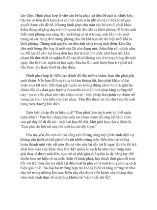 dây điện. Hình phạt họp lý cho cậu bé là phải trả tiền để mài lại chiếc kéo.
Cậu bé có tiền [tiết kiệm] và có một chiếc ô tô [đồ choi] vì thế có thể giải
quyết được vấn đề đó. Nhưng hình phạt cho một cậu bé 9 tuổi phải khác.
John đang cố gắng dạy trẻ thói quen tắt đèn khi ra khỏi phòng. Mỗi khi anh
thấy một phòng còn sáng đèn và không có ai ở trong, anh liền tháo một
trong số các bóng đèn trong phòng cho tói khi bọn trẻ tắt điện mỗi khi ra
khỏi phòng. Chúng mất quyền ưu tiên ánh sáng trong một đêm. Lần đầu
tiên một bóng đèn hay là một cái đài còn đang mở, John liền rút phích cắm
ra. Nỗ lực để cắm lại bóng đèn hay đài là một lòi nhắc nhở bọn trẻ. Lần
phạm lỗi thứ nhất có nghĩa là đồ vật đó sẽ không còn ở trong phòng đó một
ngày, lần thứ hai, nghĩa là hai ngày. Sau ba lần, anh buộc bọn trẻ phải trả
tiền thay dây hoặc thiết bị cắm điện.
Hình phạt họp lý: Nếu bạn đánh đổ dầu mỡ ra thảm, bạn cần phải giặt
sạch thảm. Nếu bạn đi lung tung và làm thủng tất, bạn phải khâu nó lại
hoặc mua tất mói. Nếu bạn giặt quần áo không đúng cách thì phải giặt lại.
Giám đốc của dàn giao hưởng Pocatello có một hình phạt tăng cường thế
này - 50 xu tiền phạt cho việc chậm ra xe - biện pháp làm giảm sự chậm trễ
trong các tour lưu diễn của dàn nhạc. Tiền thu được sẽ chi cho bữa tối cuối
cùng trên đường lưu diễn.
Liệu biện pháp đó có hiệu quả? "Con phải dọn rác trước khi hết ngày
(nửa đêm)." Vào lúc 11I155 đêm nếu rác chưa đưực đổ, ông bố đánh thức
con gái dậy để đi đổ rác - một bài học để đòi. Một giói hạn thú vị khác là
"Con phải ăn hết cái này rồi mói ăn cái tiếp theo.”
Cha mẹ yêu cầu con cái trả công vói những công việc phát sinh dịch vụ
không cần thiết có thể giảm bứt rất nhiều công việc. Nếu đứa trẻ không
hoàn thành một việc vặt nào đó mà việc này lại cần xử lý ngay lập tức thì trẻ
phải làm một việc khác thay thế. Khi quần áo sạch bị ném vào trong máy
giặt thay vì đưực mắc lên, bọn trẻ sẽ phải giặt chỗ quần áo ấy bằng tay. Đê
khiến bọn trẻ hiểu rõ và chắc chắn về hình phạt, hãy dành thòi gian để trao
đổi vói trẻ. Yêu cầu trẻ nhắc lại điều luật bị phá vỡ là một trong những cách
hiệu quả nhất. Nó loại bỏ trường họp trẻ không hiểu và tăng cường trí nhớ
cho trẻ trong những lần sau. Điều này cần được tiến hành nhẹ nhàng dựa
trên tình hình thực tế và không khiến trẻ "cảm thấy tội lỗi".
 