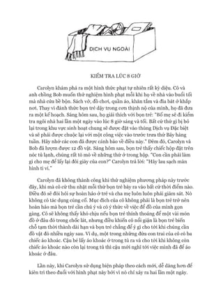 u
D ỊC H V Ụ N G O À I
KIỂM TRA LÚC 8 GIỜ
Carolyn khám phá ra một hình thức phạt tự nhiên rất kỳ diệu. Cô và
anh chồng Bob muốn thử nghiệm hình phạt mỗi khi họ về nhà vào buổi tối
mà nhà cửa bề bộn. Sách vở, đồ choi, quần áo, khăn tắm và đĩa bát ở khắp
noi. Thay vì đánh thức bọn trẻ dậy trong con thịnh nộ của mình, họ đã đưa
ra một kế hoạch. Sáng hôm sau, họ giải thích vói bọn trẻ: "Bố mẹ sẽ đi kiểm
tra ngôi nhà hai lần một ngày vào lúc 8 giờ sáng và tối. Bất cứ thứ gì bị bỏ
lại trong khu vực sinh hoạt chung sẽ được đặt vào thùng Dịch vụ Đặc biệt
và sẽ phải đưực chuộc lại vói một công việc vào trước trưa thứ Bảy hàng
tuần. Hãy nhớ các con đã đưực cảnh báo về điều này." Đêm đó, Carolyn và
Bob đã lưựm đưực 12 đồ vật. Sáng hôm sau, bọn trẻ thấy chiếc hộp đặt trên
nóc tủ lạnh, chúng rất tò mò về những thứ ở trong hộp. "Con cần phải làm
gì cho mẹ để lấy lại đôi giày của con?" Carolyn trả lòi: "Hãy lau sạch màn
hình ti vi.”
Carolyn đã không thành công khi thử nghiệm phưong pháp này trước
đây, khi mà cô cứ thu nhặt mỗi thứ bọn trẻ bày ra vào bất cứ thòi điểm nào.
Điều đó sẽ đòi hỏi sự hoàn hảo ở trẻ và cha mẹ luôn luôn phải giám sát. Nó
không có tác dụng củng cố. Mục đích của cô không phải là bọn trẻ trở nên
hoàn hảo mà bọn trẻ cần chú ý và có ý thức về việc để đồ của mình gọn
gàng. Cô sẽ không thấy khó chịu nếu bọn trẻ thỉnh thoảng để một vài món
đồ ở đâu đó trong chốc lát, nhung điều khiến cô nổi giận là bọn trẻ biến
chỗ tạm thòi thành dài hạn và bọn trẻ chẳng để ý gì cho tói khi chúng cần
đồ vật đó nhiều ngày sau. Ví dụ, một trong những đứa con trai của cô có ba
chiếc áo khoác. Cậu bé lấy áo khoác ở trong tủ ra và cho tói khi không còn
chiếc áo khoác nào còn lại trong tủ thì cậu mói nghĩ tói việc mình đã để áo
khoác ở đâu.
Lần này, khi Carolyn sử dụng biện pháp theo cách mói, dễ dàng hon đê
kiên trì theo đuổi vói hình phạt này bởi vì nó chỉ xảy ra hai lần một ngày.
 