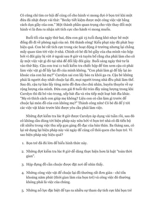 Cô cũng chỉ tìm cơ hội để củng cố cho hành vi mong đợi ở bọn trẻ khi một
đứa đã nhặt được vài thứ: "Becky tiết kiệm được một công việc vặt bằng
cách dọn giầy của con." Một thành phần quan trọng cho việc thay đổi một
hành vi là đưa ra nhận xét tích cực cho hành vi mong muốn.
Buổi tối của ngày thứ hai, đứa con gái 15 tuổi đang khó nhọc bê một
đống đồ đi về phòng ngủ của nó. Đã thành công! Kiểu phạt này đã phát huy
hiệu quả. Con bé rất tích cực trong các hoạt động ở trường nhưng lại chẳng
mấy quan tâm tói việc ở nhà. Chính cô bé đã bỏ giầy của cha mình vào hộp
bởi vì đôi giày bị vứt ở ngoài sau 8 giờ và tuyên bố rằng cha phải làm cho cô
ấy một việc vặt gì đó tại nhà để đổi lấy đôi giày. Buổi sáng ngày thứ tư là
vào thứ Bảy. Cậu con trai 11 tuổi kiểm tra chiếc hộp để tìm xem cậu có phải
làm việc vặt gì để lấy lại đồ của mình không. "Con phải làm gì để lấy lại áo
khoác của con hả mẹ?" Carolyn sai con lấy báo ra khỏi ga-ra. Cậu bé không
phải là người duy nhất chuộc lại đồ, mọi người trong nhà đều phải làm thế.
Sau đó, cậu tự hào lấy từng món đồ đưa cho chủ nhân, huyên thuyên về sự
rộng lượng của mình. Đứa con gái 8 tuổi thì tràn đầy năng lưựng trong khi
Carolyn thì đã bỏ vào trong, xếp bát đĩa và rửa tiếp một loạt bát đĩa khác.
"Mẹ có thích cách con giúp mẹ không? Liệu con có cần làm gì trước để
chuộc lại món đồ của con không mẹ?" Thành công nữa! Cô bé đã để ý tói
các việc vặt khác trước khi được yêu cầu phải làm việc.
Những đợt kiểm tra lúc 8 giờ được Carolyn áp dụng vài tuần rồi, sau đó
cô không cần dùng tói biện pháp này nữa bởi vì bọn trẻ nhà cô đã tiến bộ
rất nhiều trong việc thu xếp gọn gàng đồ đạc của bản thân. Ba tháng sau, cô
lại sử dụng lại biện pháp này vài ngày để củng cố thói quen cho bọn trẻ. Vì
sao biện pháp này hiệu quả?
1. Bọn trẻ đã đủ lớn để hiểu hình thức này.
2. Những đợt kiểm tra lúc 8 giờ dễ dàng thực hiện hơn là luật "toàn thòi
gian".
3. Hộp đựng đồ cần chuộc được đặt nơi dễ nhìn thấy.
4. Những công việc vặt để chuộc lại đồ thường rất đơn giản - chỉ tốn
khoảng năm phút (thòi gian làm của bọn trẻ) và công việc đó thường
không phải là việc của chúng.
5. Những nỗ lực đặc biệt để tạo ra nhiều sự tham dự tích cực khi bọn trẻ
 