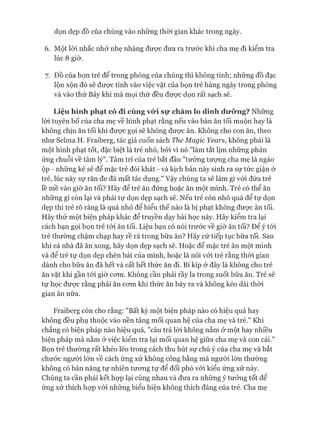 6. Một lòi nhắc nhở nhẹ nhàng đưực đưa ra trước khi cha mẹ đi kiểm tra
lúc 8 giờ.
7. Đồ của bọn trẻ để trong phòng của chúng thì không tính; những đồ đạc
lộn xộn đó sẽ đưực tính vào việc vặt của bọn trẻ hàng ngày trong phòng
và vào thứ Bảy khi mà mọi thứ đều đưực dọn rất sạch sẽ.
Liệu hình phạt có đi cùng vứi sự chămlo dinh dưỡng? Những
lòi tuyên bố của cha mẹ về hình phạt rằng nếu vào bàn ăn tối muộn hay là
không chịu ăn tối khi được gọi sẽ không đưực ăn. Không cho con ăn, theo
như Selma H. Fraiberg, tác giả cuốn sách The Magic Years, không phải là
một hình phạt tốt, đặc biệt là trẻ nhỏ, bởi vì nó "làm tắt lịm những phản
ứng chuỗi về tâm lý". Tâm trí của trẻ bắt đầu "tưởng tưựng cha mẹ là ngáo
ộp - những kẻ sẽ để mặc trẻ đói khát - và kịch bản này sinh ra sự tức giận ở
trẻ, lúc này sự răn đe đã mất tác dụng." Vậy chúng ta sẽ làm gì vói đứa trẻ
lề mề vào giờ ăn tối? Hãy để trẻ ăn đứng hoặc ăn một mình. Trẻ có thể ăn
những gì còn lại và phải tự dọn dẹp sạch sẽ. Nếu trẻ còn nhỏ quá để tự dọn
dẹp thì trẻ rõ ràng là quá nhỏ để hiểu thế nào là bị phạt không được ăn tối.
Hãy thử một biện pháp khác để truyền dạy bài học này. Hãy kiểm tra lại
cách bạn gọi bọn trẻ tói ăn tối. Liệu bạn có nói trước về giờ ăn tối? Đê ý tói
trẻ thường chậm chạp hay rề rà trong bữa ăn? Hãy cứ tiếp tục bữa tối. Sau
khi cả nhà đã ăn xong, hãy dọn dẹp sạch sẽ. Hoặc để mặc trẻ ăn một mình
và để trẻ tự dọn dẹp chén bát của mình, hoặc là nói vói trẻ rằng thòi gian
dành cho bữa ăn đã hết và cất hết thức ăn đi. Bí kíp ở đây là không cho trẻ
ăn vặt khi gần tói giờ com. Không cần phải rầy la trong suốt bữa ăn. Trẻ sẽ
tự học được rằng phải ăn com khi thức ăn bày ra và không kéo dài thòi
gian ăn nữa.
Fraiberg còn cho rằng: "Bất kỳ một biện pháp nào có hiệu quả hay
không đều phụ thuộc vào nền tảng mối quan hệ của cha mẹ và trẻ." Khi
chẳng có biện pháp nào hiệu quả, "câu trả lòi không nằm ở một hay nhiều
biện pháp mà nằm ở việc kiểm tra lại mối quan hệ giữa cha mẹ và con cái."
Bọn trẻ thường rất khéo léo trong cách thu hút sự chú ý của cha mẹ và bắt
chước người lớn về cách ứng xử không công bằng mà ngưòi lón thường
không có bản năng tự nhiên tưong tự để đối phó vói kiểu ứng xử này.
Chúng ta cần phải kết họp lại cùng nhau và đưa ra những ý tưởng tốt để
ứng xử thích họp vói những biểu hiện không thích đáng của trẻ. Cha mẹ
 