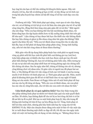 hay ông bà của bạn có thể cho những lòi khuyên khôn ngoan. Hãy nói
chuyện vói họ, đọc tất cả những gì bạn có thể, và hãy đóng vai trò tích cực
trong hội phụ huynh hay nhóm xã hội để củng cố nỗ lực nuôi dạy con của
bạn.
Fraiberg nói tiếp: "Nếu hình phạt quá nặng, vượt qua cả sức chịu đựng
của trẻ, nó sẽ không có ích lọi gì và sẽ chỉ làm cho cảm giác của trẻ về sự bất
công tăng lên, đồng thòi làm tăng cảm giác giận dữ và trả thù." Một ngưòi
cha nói rằng: "Nếu con bạn không thê rửa bát mà không đánh nhau, tôi
đoán rằng bạn cần tập luyện nhiều hon và lấy xuống từng chiếc bát trên giá
để rửa sạch". Liệu chúng có học được bài học cần thiết của việc không đánh
lộn hay liệu chúng có ghen tỵ lẫn nhau cũng như tức giận cha không? Một
ngưòi cha khác thì nói: "Nếu con trẻ đánh nhau trong khi rửa và sắp xếp
bát đĩa, bạn có thể phải sử dụng biện pháp phân công. Trong tình huống
này, nếu trẻ rửa bát cùng nhau sẽ đưực khen thưởng.”
Một giáo viên đã áp dụng biện pháp buộc học sinh phải ra ngoài trong
vòng 45 phút mỗi khi học sinh đó phát biểu mà không giơ tay (nói leo).
Liệu biện pháp này có khiến cho học sinh học được cách giơ tay rồi mói
phát biểu không? Không hề, bọn trẻ sẽ không phát biểu nữa. Điều tương tự
sẽ xảy ra tại nhà nếu mẹ phạt nhốt bọn trẻ trong phòng ngủ của chúng mỗi
khi chúng cãi nhau. Sau ba ngày như thế, chúng sẽ không còn cãi vã, nhưng
cũng không chơi vói nhau nữa. Cả giáo viên và người mẹ đã phạm hai sai
lầm: 1/ Họ không để tâm tói việc củng cố tích cực tói hành vi mà họ mong
muốn ở trẻ đi kèm vói hình phạt sai. 2/ Thòi gian phạt quá dài. Năm, mười
phút là khoảng thòi gian đủ để trẻ có thể bình tâm và suy nghĩ về hành
động sai của mình. Pam Brace và Peggy John nói về một hình phạt rất hay
mà mẹ của họ đã từng sử dụng. "Nếu các con cứ đánh nhau, các con phải
lau các cửa sổ, từng bên một, cho tói khi các con cười vói nhau thì thôi.”
Liệu hình phạt ấy có quá nghiêmkhắc? Bạn hãy thận trọng khi
cho phép những hình phạt tự nhiên trở thành hậu quả của một quyết định
sai lầm. Dĩ nhiên, bạn không định để cho trẻ bị xe hơi tông chỉ bởi vì cô bé
đã sai khi tự đi ra phố. Khi tạo ra một hình phạt họp lý, hãy cẩn trọng để
không ảnh hưởng tói tâm lý hay sự hòa đồng của trẻ. Vâng, hình phạt có
thể hơi đau một chút, nhưng phá hủy hình ảnh hay hy vọng của trẻ thì
KHÔNG! Ví dụ: Một câu chuyện được đăng trên một tờ báo về việc một cậu
bé 10 tuổi được thưởng một chiếc xe đạp rất tốt, tốc độ cao vào ngày sinh
nhật vói một vài hướng dẫn sử dụng và bảo dưỡng xe. "Không được lái xe
 