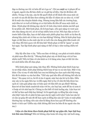 đạp ra đường cao tốc và luôn đê nó ở ga-ra' Chỉ sau m ột sự vi phạm đê xe
ở ngoài, người cha đã bán chiếc xe và giữ lại số tiền. Cậu bé đã khóc rất
nhiều. Trong ví dụ này, cậu bé đã quyết đinh sẽ để dành tiền mua một cái
xe mói và sau đó đã làm theo những chỉ dẫn về chăm sóc xe như cũ, vì thế
đó là một câu chuyện thành công. Nhưng trong hầu hất các trường họp,
một đứa trẻ 10 tuổi sẽ không có cơ hội kiếm đủ tiền để mua một chiếc xe
khác. Hình phạt đó không dạy cậu bé về tính chịu trách nhiệm mà kết quả
là sự phẫn uất. Một hình phạt, dù là họp logic, nếu quá nặng và vượt quá
sức chịu đựng của trẻ, nó sẽ có hại nhiều hon có lựi. Nếu bạn đậu xe hoi ở
trước biển cấm đậu, bạn có thể nhận một phiếu phạt hay chiếc xe bị đưa đi,
nhưng liệu cảnh sát có bán xe của bạn không? Không. Đâu là hình phạt họp
logic có thể đưa ra cho một cậu bé 10 tuổi vẫn còn đang phải đấu tranh vói
việc thay đổi thói quen vứt đồ bừa bãi? Hình phạt có thể là "giam" xe một
hai ngày. Tạo lập hình phạt quá nặng có thể có hại y như nuông chiều trẻ
vậy.
Hãy lấy tiền làm ví dụ. "Nếu con làm vỡ thứ gì, con phải có trách nhiệm
và phải mua đền thứ ấy." Nhưng hình phạt này sẽ thích họp vói trẻ bao
nhiêu tuổi? Nếu trẻ làm vỡ cửa kính xe ô tô hàng xóm, bạn có thể chỉ cho
trẻ cách kiếm tiền để chịu phạt.
Nếu hình phạt quá nặng, hãy thay đổi. Những hình phạt thích họp tạo
ra sự chấp nhận, hình phạt không thích họp sẽ tạo ra sự oán hận. Một ví dụ
khác: Cha và mẹ về nhà thấy hai con trai không lau dọn sạch nhà bếp trong
khi đó là nhiệm vụ của hai đứa. "Chỗ này quá bẩn đến nỗi không thể nấu ăn
đưực." Họ quay trở ra, bỏ đi và ăn ở ngoài, mặc hai cậu bé tự lo liệu. Điều
này xảy ra ba ngày liên tục và đến ngày thứ tư họ về nhà thì bếp đưực lau
sạch sẽ. Liệu giải pháp này có hiệu quả vói hầu hết các gia đình? Không.
Bọn trẻ sẽ làm bánh sandwich trộn vói bơ, các loại hạt, mứt để ăn và xem ti
vi hoặc sẽ tói nhà bạn bè. Chúng ta cần biết về tình huống này. Liệu bọn trẻ
có thể tự làm sạch bếp hay không? Ai là người gây ra đống lộn xộn trong
nhà bếp? Liệu đó có phải là hậu quả của kỳ nghỉ cuối tuần? Liệu hai cậu bé
có cần sự giúp đỡ nào đó để dọn sạch cả đống lộn xộn ấy? Liệu có một phần
thưởng hay sự động viên nào như là Bảng Kem hoa quả để thưởng cho
hành vi tích cực? (Điều này chắc không đắt hơn ba bữa đi ăn ngoài của cha
mẹ.)
Liệu có cần kèm theo hình phạt bất kỳ sự giận dữ, bực bội hay
trả thù nào không? Nếu trẻ không chịu hoàn tất công việc vặt buổi sáng,
 