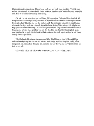 khai, mà tìm cách nguỵ trang điều đó bằng cách này hay cách khác như kiểu “Tôi thật may
mắn vì con tôi thích ăn hoa quả chứ không ăn khoai tây chiên giòn” mà chẳng mảy may nghĩ
xem điều đó có liên quan tói may mắn không.
Các bậc cha mẹ nắm vững quy tắc không thích ganh đua. Chúng ta đủ tự tin về các kỹ
năng của mình và chúng ta cũng thoải mái để mọi thứ diễn ra tự nhiên và không tạo áp lực
lên con trẻ. Bạn thấy đấy, các bậc cha mẹ hay ganh đua không chỉ hiếm khi có bạn tốt, mà
còn tạo áp lực lên chính con cái mình. Các cháu buộc phải thể hiện tốt mọi việc để cha mẹ
tiếp tục có cái để khoe khoang. Các cháu tội nghiệp này tin rằng các cháu chỉ có thể làm hài
lòng cha mẹ nếu các cháu giỏi hon bạn bè. Rồi dần dần, các cháu lớn lên cùng tính ganh
đua, làm bạn bè xa lánh. Có nhiều cách để các cháu thi đua lành mạnh với bạn bè mà không
cần áp đặt tính ganh đua.
Vấn đề của các bậc cha mẹ hay ganh đua là họ thấy không an tâm, lo lắng và không
chắc chắn về kỹ năng làm cha mẹ của mình. Chính vì vậy, họ cố hạ thấp bạn xuống để tự
nâng mình lên. Vì thế, bạn đừng lấy làm khó chịu mà hãy thưong hại họ. Việc đó sẽ làm họ
thật sự tức tối.
CÓ NHIỀU CÁCH ĐỂ CÁC CHÁU THI ĐUA LÀNH MẠNH VỚI BẠN BÈ.
 