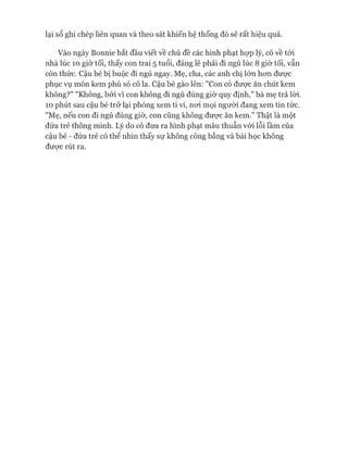 lại sổ ghi chép liên quan và theo sát khiến hệ thống đó sẽ rất hiệu quả.
Vào ngày Bonnie bắt đầu viết về chủ đề các hình phạt họp lý, cô về tói
nhà lúc 10 giờ tối, thấy con trai 5 tuổi, đáng lẽ phải đi ngủ lúc 8 giờ tối, vẫn
còn thức. Cậu bé bị buộc đi ngủ ngay. Mẹ, cha, các anh chị 1ÓTL hon đưực
phục vụ món kem phủ sô cô la. Cậu bé gào lên: "Con có được ăn chút kem
không?" "Không, bởi vì con không đi ngủ đúng giờ quy định," bà mẹ trả lòi.
10 phút sau cậu bé trở lại phòng xem ti vi, noi mọi ngưòi đang xem tin tức.
"Mẹ, nếu con đi ngủ đúng giờ, con cũng không đưực ăn kem." Thật là một
đứa trẻ thông minh. Lý do cô đưa ra hình phạt mâu thuẫn vói lỗi lầm của
cậu bé - đứa trẻ có thể nhìn thấy sự không công bằng và bài học không
đưực rút ra.
 