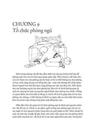 C H Ư Ơ N G 9
T ô chức phòng ngủ
Một trong những vấn đề đau đầu nhất của cha mẹ là làm thế nào để
phòng ngủ của con trẻ luôn gọn gàng ngăn nắp. Nếu chúng ta để mặc cho
con trẻ chăm sóc căn phòng cậu bé hoặc cô bé có thể không lau dọn phòng
và học cách sống chung vói đống lộn xộn - một việc không thê chấp nhận
đưực (người bạn đòi hay bạn cùng phòng sau này của đứa trẻ). Nếu đưực
cha mẹ thường xuyên lau dọn phòng hộ, đứa trẻ sẽ thích không gian ấy
sạch sẽ, nhưng lại luôn mong đựi người khác dọn phòng cho mình. Chẳng
có quan điểm nào trên đây là đúng cả. Cách tốt hon là giúp đứa trẻ tự dọn
phòng của chúng, vì thế chúng sẽ thích sự ngăn nắp và cảm thấy thỏa mãn,
hon là mẹ bỏ mặc chúng sống giữa một đống lộn xộn.
Điều đầu tiên cần giúp trẻ tổ chức phòng ngủ là đánh giá nguyên nhân
các vấn đề xảy ra. Dành ra 30 phút, ngồi xuống sàn phòng ngủ của trẻ và
suy nghĩ về mọi nguyên nhân cũng như các giải pháp cụ thể. (Nên chuẩn bị
một cây bút chì và giấy để ghi chép, nếu cần). Hãy quan sát căn phòng dưói
cách nhìn của bọn trẻ - đó là lý do vì sao bạn ngồi dưói sàn nhà. Trong khi
 