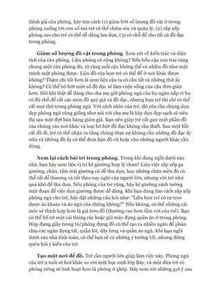 đánh giá căn phòng, hãy tìm cách (1) giảm bớt số lưựng đồ vật ở trong
phòng xuống tói con số mà trẻ có thể chăm sóc và quản lý, (2) sắp xếp
phòng sao cho trẻ có thể dễ dàng lau dọn, (3) có chỗ để cho tất cả đồ đạc
trong phòng.
Giảm sốlượng đồ vật trong phòng. Xem xét về kiến trúc và diện
tích của căn phòng. Liệu phòng có rộng không? Nếu bốn cậu con trai cùng
chung một căn phòng đó, rõ ràng mỗi cậu không thể có nhiều đồ như một
mình một phòng đưực. Liệu đồ của bọn trẻ có thể để ở noi khác đưực
không? Thậm chí tốt hon là xem liệu cậu ta có cần tất cả những thứ ấy
không? Có thể bỏ bứt một số đồ đạc sẽ làm cuộc sống của cậu đon giản
hon. Đôi khi thật dễ dàng cho cha mẹ giữ phòng ngủ của họ ngăn nắp vì họ
có đủ chỗ để cất các món đồ quý giá và đồ đạc, nhung bọn trẻ thì chỉ có thể
cất mọi thứ trong phòng ngủ. Vói cách nhìn của trẻ, thì yêu cầu chúng dọn
dẹp phòng ngủ cũng giống như nói vói cha mẹ là hãy dọn dẹp sạch sẽ siêu
thị sau một đạt bán hàng giảm giá. Bạn nên giúp trẻ cất gọn một phần đồ
của chúng vào noi khác và loại bỏ bứt đồ đạc không cần thiết. Sau một hồi
cất đồ đi, trẻ có thể nhận ra rằng chúng thực sự không cần những đồ đạc ấy
nữa và những đồ ấy có thể đem bán đồ cũ hoặc cho những người khác cần
dùng.
Xem lại cách bài trí trong phòng. Trong khi đang ngồi dưới sàn
nhà, bạn hãy xem liệu vị trí kê giường họp lý chưa? Liệu việc sắp xếp ga
giường, chăn, tấm trải giường có dễ thu dọn, hay những chăn mền đó có
thể rất dễ thưong và tốt theo suy nghĩ của người lớn, nhưng vói trẻ nhỏ
quá khó để thu dọn. Nếu phòng của trẻ rộng, hãy kê giường cách tường
một đoạn để việc dọn giường đưực dễ dàng. Khi bạn đang tìm cách sắp xếp
phòng ngủ cho trẻ, hãy đặt những câu hỏi như: "Liệu bọn trẻ có tự treo
đưực áo khoác và áo ngủ của chúng không?" Nếu không, có thể những cái
móc sẽ thích họp hon là giá treo đồ (thường cao hon tầm vói của trẻ). Bạn
có thể bố trí một cái thùng rác hoặc giỏ mây đụng quần áo ở trong phòng.
Hộp đụng giầy trong tủ/phòng đụng đồ có thể tạo ra nhiều ngăn để phân
chia các ngăn đụng tất, quần lót, dây lung và quần áo ngủ. Khi bạn ngồi
dưói sàn nhà tính toán, có thể bạn sẽ có nhũng ý tưởng tốt, nhung đùng
quên hỏi ý kiến của trẻ.
Tạo một nưi để đồ. Trẻ cần người lón giúp làm việc này. Phòng ngủ
của trẻ 2 tuổi sẽ hoi khác so vói một học sinh lóp Bảy, và một đứa trẻ có
phòng riêng sẽ linh hoạt hon là phòng ở ghép. Hãy xem xét những gựi ý sau
 