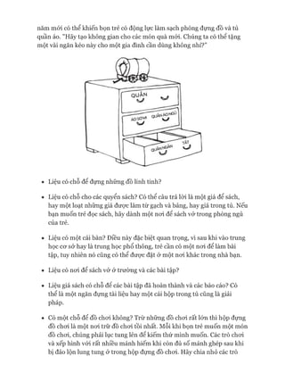 năm mói có thể khiến bọn trẻ có động lực làm sạch phòng đựng đồ và tủ
quần áo. "Hãy tạo không gian cho các món quà mói. Chúng ta có thê tặng
một vài ngăn kéo này cho một gia đình cần dùng không nhỉ?”
• Liệu có chỗ để đựng những đồ linh tinh?
• Liệu có chỗ cho các quyển sách? Có thể câu trả lòi là một giá để sách,
hay một loạt những giá đưực làm từ gạch và bảng, hay giá trong tủ. Nếu
bạn muốn trẻ đọc sách, hãy dành một noi để sách vở trong phòng ngủ
của trẻ.
• Liệu có một cái bàn? Điều này đặc biệt quan trọng, vì sau khi vào trung
học co*sở hay là trung học phổ thông, trẻ cần có một noi để làm bài
tập, tuy nhiên nó cũng có thể đưực đặt ở một noi khác trong nhà bạn.
• Liệu có noi để sách vở ở trường và các bài tập?
• Liệu giá sách có chỗ đê các bài tập đã hoàn thành và các báo cáo? Có
thê là một ngăn đựng tài liệu hay một cái hộp trong tủ cũng là giải
pháp.
• Có một chỗ để đồ choi không? Trừ những đồ choi rất lớn thì hộp đựng
đồ choi là một noi trữ đồ choi tồi nhất. Mỗi khi bọn trẻ muốn một món
đồ choi, chúng phải lục tung lên để kiếm thứ mình muốn. Các trò choi
và xếp hình vói rất nhiều mảnh hiếm khi còn đủ số mảnh ghép sau khi
bị đảo lộn lung tung ở trong hộp đựng đồ choi. Hãy chia nhỏ các trò
 