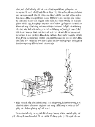 choi, trò xếp hình xây nhà vào các túi riêng (túi lưới giống như túi
đựng nho là tuyệt nhất) hoặc là các hộp. Hãy đặt những tấm ngăn bằng
cao su xung quanh hộp đề phòng nó bị roi, vì thế mọi thứ không roi ra
bên ngoài. Hãy mua một tấm cao su đắt tiền và nối hai đầu của chúng
lại vói nhau thành tấm co giãn chắc chắn. Các móc ở trong tủ, một cái
giá có nhiều kẹp, bảng kẹp, hay một cây đồ choi (giống như cây treo áo
khoác nhưng vói những móc ở dưói cột chính) có thể giữ các túi đựng
đồ choi này. Đối vói những con thú nhồi bông, một cái giá treo có thể
đặt ở góc, hay các lỗ có móc treo, và mỗi con vật vói dải nơ quanh cổ
được treo ở mỗi cây treo. Hay chiếc chốt dài được móc vào móc gỗ trên
trần. Đóng các móc treo cốc lên trên một thanh gỗ để treo đồ choi. Hãy
chuẩn bị một lưới như lưới bắt cá giữa hai bức tường ở góc phòng như
là cái võng dùng để búp bê và các con vật.
• Liệu có cách sắp xếp khác không? Một cái gương, lịch treo tường, nơi
cắm bút chì và tấm nệm có ghim kim băng (để không bị lệch) có thể
giúp trẻ tổ chức phòng ngủ tốt hơn?
Dù danh sách này tương đối dài nhưng cha mẹ sẽ tìm ra cách giúp trẻ
giữ những thứ cơ bản nhất để trẻ có thể dễ dàng quản lý. Đừng để các sở
 