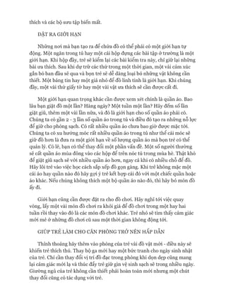 thích và các bộ sưu tập biến mất.
ĐẶT RA GIỚI HẠN
Những noi mà bạn tạo ra để chứa đồ có thể phải có một giói hạn tự
động. Một ngăn trong tủ hay một cái hộp đựng các bài tập ở trường là một
giói hạn. Khi hộp đầy, trẻ sẽ kiểm lại các bài kiểm tra này, chỉ giữ lại những
bài ưa thích. Sau khi dự trữ các thứ trong một thòi gian, một vài cảm xúc
gắn bó ban đầu sẽ qua và bọn trẻ sẽ dễ dàng loại bỏ những vật không cần
thiết. Một bảng tin hay một giá nhỏ đê đồ linh tinh là giói hạn. Khi chúng
đầy, một vài thứ giấy tờ hay một vài vật ưa thích sẽ cần đưực cất đi.
Một giói hạn quan trọng khác cần đưực xem xét chính là quần áo. Bao
lâu bạn giặt đồ một lần? Hàng ngày? Một tuần một lần? Hãy đếm số lần
giặt giũ, thêm một vài lần nữa, và đó là giói hạn cho số quần áo phải có.
Chúng ta có gần 2 - 3 lần số quần áo trong tủ và điều đó tạo ra những nỗ lực
để giữ cho phòng sạch. Có rất nhiều quần áo chưa bao giờ đưực mặc tói.
Chúng ta có xu hướng móc rất nhiều quần áo trong tủ như thể cái móc sẽ
giữ đồ hon là đưa ra một giói hạn về số lưựng quần áo mà bọn trẻ có thể
quản lý. Có lẽ, bạn có thể thay đổi một phần vấn đề. Một số người thường
sẽ cất quần áo mùa đông vào các hộp đê trên nóc tủ trong mùa hè. Thật khó
để giặt giũ sạch sẽ vói nhiều quần áo hon, ngay cả khi có nhiều chỗ để đồ.
Hãy lôi trẻ vào việc học cách sắp xếp đồ gọn gàng. Khi trẻ không mặc một
cái áo hay quần nào đó hãy gựi ý trẻ kết họp cái đó vói một chiếc quần hoặc
áo khác. Nếu chúng không thích một bộ quần áo nào đó, thì hãy bỏ món đồ
ấy đi.
Giói hạn cũng cần đưực đặt ra cho đồ choi. Hãy nghĩ tói việc quay
vòng, lấy một vài món đồ choi ra khỏi giá để đồ choi trong một hay hai
tuần rồi thay vào đó là các món đồ choi khác. Trẻ nhỏ sẽ tìm thấy cảm giác
mói mẻ ở nhũng đồ choi cũ sau một thòi gian không động tói.
GIÚP TRẺ LÀM CHO CĂN PHÒNG TRỞ NÊN HẤP d ẫ n
Thỉnh thoảng hãy thêm vào phòng của trẻ vài đồ vật mói - điều này sẽ
khiến trẻ thích thú. Thay bộ ga mói hay một bức tranh cho ngày sinh nhật
của trẻ. Chỉ cần thay đổi vị trí đồ đạc trong phòng khi dọn dẹp cũng mang
lại cảm giác mói lạ và thúc đẩy trẻ giữ gìn vệ sinh sạch sẽ trong nhiều ngày.
Giường ngủ của trẻ không cần thiết phải hoàn toàn mói nhưng một chút
thay đổi cũng có tác dụng vói trẻ.
 