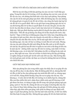 Một bà mẹ nói rằng cô đã dọn giường của cậu con trai 7 tuổi thật gọn
gàng. Trong khi cậu bé tói trường, cô đi vào phòng của con trai, xem xét các
đồ vật của con, vứt những thứ linh tinh và lau dọn sạch phòng. Dọn phòng
cho cậu bé chỉ là một giải pháp tạm thòi. Điều đó không dạy cho cậu những
kỹ năng giữ gìn và quản lý các đồ vật sở hữu; cậu cũng cần luyện tập loại bỏ
các đồ vật và ra quyết định. Đặt ra các giói hạn trong phòng ngủ của trẻ và
sau đó hưóng dẫn trẻ tự đưa ra quyết định về cái nào cần giữ, cái nào cần
bỏ đi. Sau khi đứa trẻ được 5 hay 6 tuổi, hãy luôn hỏi trẻ về những quyết
định này. Một gia đình thường xuyên phải di chuyển hai năm một lần đã có
khẩu hiệu: "Nếu đồ vật gì không còn dùng tói từ lần chuyển đồ trước, hãy
loại bỏ." Ngay cả khi bạn có không gian rộng rãi ở nhà, bạn cũng không nên
cho phép trẻ giữ mọi thứ, như câu chuyện của một đôi vự chồng trẻ vừa
chuyển tói căn nhà đầu tiên của họ. Đó là một ngôi nhà có vườn nhỏ vói
hai phòng ngủ, vừa vặn vói hai vợ chồng và một đứa trẻ mói sinh. Nhưng
cha mẹ của anh chồng đã chất một đống đồ đạc đầy một xe tải để chuyển
tói căn hộ. Họ giữ lại mọi đồ choi và quần áo mà anh ta đã dùng từ khi còn
là một cậu bé - những chiếc máy bay đồ choi to tướng, một chiếc ô tô đua
dài khoảng 2,5m, và cứ như thế. Giải pháp của đôi vự chồng là xây một cái
ga-ra. Hãy nghĩ mà xem. Việc trẻ sở hữu và thích thứ gì đó bây giờ không
có nghĩa chúng sẽ muốn giữ vật đó suốt cuộc đòi sau này. Hãy hướng dẫn
trẻ cách giữ gìn một vài bảo vật thực sự và loại bỏ những thứ mà trẻ không
còn thích thú nữa.
GIÚP TRẺ DỌN DẸP PHÒNG NGỦ
Một căn phòng lộn xộn trong nhiều ngày cho thấy cần có sự giúp đỡ của
cha mẹ để lau dọn và sắp xếp lại. Mặc dù không phải tất cả, nhưng hầu hết
trẻ đều có thể tự thu dọn phòng ngủ của mình khi đến tuổi 14, nhưng ngay
cả ở tuổi đó, chúng thỉnh thoảng cũng cần sự trự giúp của cha mẹ. Vào
khoảng 5 - 6 tuổi, khi trẻ bắt đầu tói trường và có nhiều bạn bè, chúng bắt
đầu sưu tầm nhiều thứ mói, nhận đưực nhiều món quà dễ thưong có thể
giữ đưực lâu hon, và chúng sẽ gặp vấn đề trong việc giữ gìn phòng ngủ gọn
gàng, sạch sẽ. Vào lúc đó, chúng rất cần sự trự giúp và hướng dẫn của cha
mẹ. Giúp trẻ thực hiện những công việc giữ gìn tối thiểu phòng của mình
(dọn dẹp, gấp chăn mền gọn gàng, mắc quần áo đúng noi quy định) mỗi
ngày và quét dọn phòng, lau bụi, hút bụi một tuần một lần, có thể vào chiều
thứ Sáu hoặc là sáng thứ Bảy. Không khí gọn gàng rất tốt cho hình ảnh bản
 
