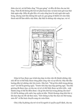 thân của trẻ, nó thể hiện rằng "Tôi gọn gàng" và điều đó làm cha mẹ hài
lòng. Thái độ đó không đòi hỏi trẻ phải hoàn hảo và luôn luôn giữ mọi thứ
thật ngăn nắp. Điều đó gắn liền vói cuộc sống hon là một ngôi nhà sạch
bong, nhung một bầu không khí sạch sẽ, gọn gàng sẽ khiến trẻ cảm thấy
thoải mái để làm nhiều việc khác, đặc biệt là những việc sáng tạo, vui vẻ.
Giúp trẻ học đưực quy trình dọn dẹp và chia việc đó thành nhũng việc
nhỏ để trẻ có thể thấy được tùng phần công việc và sự tiến bộ. Hãy bắt đầu
hưóng dẫn trẻ những việc lón trước. Hãy hỏi: "Vật gì lón nhất trong phòng
con?" (có thể là giường ngủ). "Trước tiên hãy dọn dẹp giường ngủ." Sau khi
giường đã được dọn, cả cha mẹ và trẻ có thể thấy được sự tiến triển - một
thành công có thê đo đếm được. Cái gì lón thứ hai trong phòng cần dọn?
Có thể là những cuốn sách, hay quần áo bẩn. Thỉnh thoảng cũng khá thú vị
khi dọn dẹp các đồ vật theo màu. "Giờ chúng ta hãy thu dọn các thứ mang
màu đỏ" và lần lưựt chuyển sang các màu khác.
Chú ý đây là phòng của trẻ và trẻ là người có quyền quyết định, cha mẹ
 