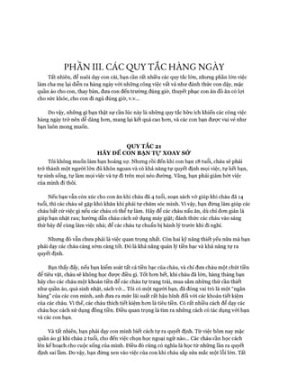 PHẦN HI. CÁC QUY TẮC HÀNG NGÀY
Tất nhiên, để nuôi dạy con cái, bạn cần rất nhiều các quy tắc lớn, nhưng phần lớn việc
làm cha mẹ lại diễn ra hàng ngày vói những công việc vất vả như đánh thức con dậy, mặc
quần áo cho con, thay bỉm, đưa con đến trường đúng giờ, thuyết phục con ăn đồ ăn có lựi
cho sức khỏe, cho con đi ngủ đúng giờ, v.v...
Do vậy, những gì bạn thật sự cần lúc này là những quy tắc hữu ích khiến các công việc
hàng ngày trở nên dễ dàng hon, mang lại kết quả cao hon, và các con bạn được vui vẻ như
bạn luôn mong muốn.
QUY TẮC 21
HÃY ĐỂ CON BẠN Tự XOAY sử
Tôi không muốn làm bạn hoảng sự. Nhung rồi đến khi con bạn 18 tuổi, cháu sẽ phải
trở thành một người lớn đủ khôn ngoan và có khả năng tự quyết định mọi việc, tự kết bạn,
tự sinh sống, tự làm mọi việc và tự đi trên mọi nẻo đường. Vâng, bạn phải giảm bứt việc
của mình đi thôi.
Nếu bạn vẫn còn xúc cho con ăn khi cháu đã 4 tuổi, soạn sách vở giúp khi cháu đã 14
tuổi, thì các cháu sẽ gặp khó khăn khi phải tự chăm sóc mình. Vì vậy, bạn đừng làm giúp các
cháu bất cứ việc gì nếu các cháu có thể tự làm. Hãy để các cháu nấu ăn, dù chỉ đon giản là
giúp bạn nhặt rau; hướng dẫn cháu cách sử dụng máy giặt; đánh thức các cháu vào sáng
thứ bảy để cùng làm việc nhà; để các cháu tự chuẩn bị hành lý trước khi đi nghỉ.
Nhưng đó vẫn chưa phải là việc quan trọng nhất. Còn hai kỹ năng thiết yếu nữa mà bạn
phải dạy các cháu càng sớm càng tốt. Đó là khả năng quản lý tiền bạc và khả năng tự ra
quyết định.
Bạn thấy đấy, nếu bạn kiểm soát tất cả tiền bạc của cháu, và chỉ đưa cháu một chút tiền
để tiêu vặt, cháu sẽ không học được điều gì. Tốt hon hết, khi cháu đã lớn, hàng tháng bạn
hãy cho các cháu một khoản tiền để các cháu tự trang trải, mua sắm những thứ cần thiết
như quần áo, quà sinh nhật, sách vở... Tôi có một người bạn, đã đóng vai trò là một “ngân
hàng” của các con mình, anh đưa ra mức lãi suất rất hậu hĩnh đối vói các khoản tiết kiệm
của các cháu. Vì thế, các cháu thích tiết kiệm hon là tiêu tiền. Có rất nhiều cách để dạy các
cháu học cách sử dụng đồng tiền. Điều quan trọng là tìm ra những cách có tác dụng vói bạn
và các con bạn.
Và tất nhiên, bạn phải dạy con mình biết cách tự ra quyết định. Từ việc hôm nay mặc
quần áo gì khi cháu 2 tuổi, cho đến việc chọn học ngoại ngữ nào... Các cháu cần học cách
lên kế hoạch cho cuộc sống của mình. Điều đó cũng có nghĩa là học từ những lần ra quyết
định sai lầm. Do vậy, bạn đừng xen vào việc của con khi cháu sắp sửa mắc một lỗi lớn. Tất
 