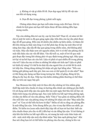 5- Không có vật gì chắn lối đi. Dọn dẹp ngay bất kỳ đồ vật nào
sau khi sử dụng xong.
6. Dọn đồ đạc trong phòng 5 phút mỗi ngày.
Chứng nhận được gia hạn mỗi năm trong cuộc đòi bạn. Giá trị
chính là thòi gian mà bạn tiết kiệm đưực để làm những điều bạn
mong muốn.
Vậy còn những đứa trẻ cực kỳ, cực kỳ bừa bãi? Thực tế, cứ năm trẻ thì
chỉ có một bé sinh ra đã gọn gàng ngăn nắp; bốn đứa còn lại cần phải đưực
dạy dỗ để gọn gàng. Điều này dĩ nhiên cần nhiều sự kiên nhẫn, và thậm chí
đôi khi chúng ta thấy nản lòng vì có thể phải dạy đi dạy lại một đứa trẻ kỹ
năng dọn dẹp, sắp xếp đồ đạc gọn gàng trong nhiều năm, chứ không phải
vài tuần. Hãy cẩn thận xem xét nguyên nhân, bởi vì có thể căn phòng chỉ là
một dấu hiệu của các vấn đề khác. Vào độ tuổi 12, một số trẻ đi qua một
giai đoạn đặc trưng khi chúng phá vỡ quy định trong phòng ngủ. Hãy quay
trở lại và tự hỏi bạn các câu hỏi: Liệu có phải có quá nhiều đồ trong phòng
của trẻ? Liệu cha mẹ có đưa ra những lòi nhận xét tích cực? Liệu có phải
trẻ thiếu kỹ năng? Có thể là do thái độ của người lớn và có thê đó là cách
trẻ tiếp thu. Đừng dùng những lòi nhận xét gây hụt hẫng như: "Nếu con
không giữ phòng sạch bây giờ, làm sao con có thể quản lý cả căn nhà?" Bạn
có thể đang xây dựng sai lầm trong tưong lai. Hãy cố gắng, đừng từ bỏ,
đừng la rầy hay đe dọa. Tiếp tục tìm kiếm những phần thưởng có thể thúc
đẩy sự tích cực ngay bây giờ.
Sue Monson tìm thấy một tờ theo dõi cho những trẻ lớn nhằm giúp
thiết lập một tiêu chuẩn rõ ràng và hướng dẫn chính xác những gì cần thiết.
Cô sử dụng cách tiếp cận của quân đội vào một ngày thứ Sáu khi nỗ lực cải
thiện tình trạng của phòng ngủ. Sau cuộc kiểm tra bất ngờ từng phòng ngủ,
cô dán các điểm số vào cửa phòng. Biển "Chú ý" bao gồm cả những điểm tốt
cho mỗi khu vực của phòng cùng vói những lòi nhận xét như "May mắn lần
sau!" và "Con có thể tiến bộ hon từ đây!" Điểm số chỉ ra rằng các phòng đều
là một đống lộn xộn. Trên thang điểm 50, cha và mẹ đạt điểm cao nhất, 50
điểm. Tờ kiểm tra (xem mẫu dưói đây) dạy tất cả bọn trẻ hai thứ: biết các
tiêu chuẩn đưực yêu cầu và để ý đến bụi và các đống lộn xộn. Vì trẻ không ở
nhà khi đợt kiểm tra bất ngờ diễn ra, nó mang lại một cuộc thảo luận sôi
nổi - một cách tiếp cận mói cho khái niệm "hãy làm sạch phòng bạn". Khi
Sue nói rằng bọn trẻ có thể kiểm tra phòng của cha mẹ, chúng la lên vui
 