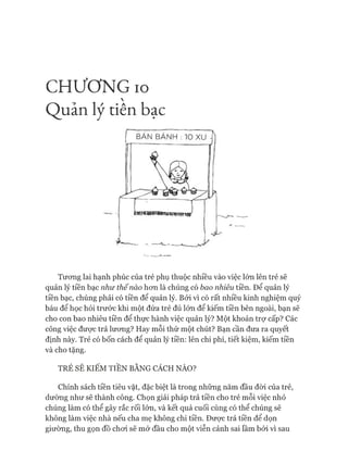 C H Ư Ơ N G IO

Q uản lý tiên bạc
Tưong lai hạnh phúc của trẻ phụ thuộc nhiều vào việc lớn lên trẻ sẽ
quản lý tiền bạc như thế nào hơn là chúng có bao nhiêu tiền. Để quản lý
tiền bạc, chúng phải có tiền để quản lý. Bởi vì có rất nhiều kinh nghiệm quý
báu để học hỏi trước khi một đứa trẻ đủ lớn để kiếm tiền bên ngoài, bạn sẽ
cho con bao nhiêu tiền để thực hành việc quản lý? Một khoản trợ cấp? Các
công việc được trả lương? Hay mỗi thứ một chút? Bạn cần đưa ra quyết
định này. Trẻ có bốn cách để quản lý tiền: lên chi phí, tiết kiệm, kiếm tiền
và cho tặng.
TRẺ SẼ KIẾM TIỀN BẰNG CÁCH NÀO?
Chính sách tiền tiêu vặt, đặc biệt là trong những năm đầu đòi của trẻ,
dường như sẽ thành công. Chọn giải pháp trả tiền cho trẻ mỗi việc nhỏ
chúng làm có thể gây rắc rối lớn, và kết quả cuối cùng có thể chúng sẽ
không làm việc nhà nếu cha mẹ không chi tiền. Được trả tiền để dọn
giường, thu gọn đồ choi sẽ mở đầu cho một viễn cảnh sai lầm bởi vì sau
 