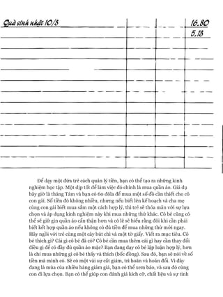 Quasínhukật10/S 1 í ó.80
5.lỗ
— — —
Đê dạy một đứa trẻ cách quản lý tiền, bạn có thể tạo ra những kinh
nghiệm học tập. Một dịp tốt để làm việc đó chính là mua quần áo. Giả dụ
bây giờ là tháng Tám và bạn có 60 đôla để mua một số đồ cần thiết cho cô
con gái. Số tiền đó không nhiều, nhưng nếu biết lên kế hoạch và cha mẹ
cùng con gái biết mua sắm một cách họp lý, thì trẻ sẽ thỏa mãn vói sự lựa
chọn và áp dụng kinh nghiệm này khi mua những thứ khác. Cô bé cũng có
thể sẽ giữ gìn quần áo cẩn thận hon và có lẽ sẽ hiểu rằng đôi khi cần phải
biết kết họp quần áo nếu không có đủ tiền để mua những thứ mói ngay.
Hãy ngồi vói trẻ cùng một cây bút chì và một tờ giấy. Viết ra mục tiêu. Cô
bé thích gì? Cái gì cô bé đã có? Cô bé cần mua thêm cái gì hay cần thay đổi
điều gì đê có đầy đủ quần áo mặc? Bạn đang dạy cô bé lập luận họp lý, hon
là chỉ mua những gì cô bé thấy và thích (bốc đồng). Sau đó, bạn sẽ nói về số
tiền mà mình có. Sẽ có một vài sự cắt giảm, trì hoãn và hoán đổi. Vì đây
đang là mùa của nhiều hàng giảm giá, bạn có thể xem báo, và sau đó cùng
con đi lựa chọn. Bạn có thê giúp con đánh giá kích cỡ, chất liệu và sự tinh
 