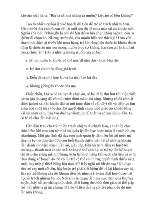 Tạo ra nhiều cơ hội lập kế hoạch chi tiêu để trẻ có trách nhiệm hơn.
Một người cha cho cô con gái 16 tuổi 120 đô đê mua một cái áo khoác mói.
Người cha nói: "Cha nghĩ là con đủ lớn để có lựa chọn khôn ngoan; con có
thể tự đi chọn áo. Nhưng trước đó, cha muốn biết con thích gì? Hứa vói
cha mình thích gì trước khi mua hàng, trả lòi rằng liệu chiếc áo khoác đó có
đúng là chiếc áo mà con mong muốn thực sự không, hay con chỉ bị thu hút
trong chốc lát." Đây là những mong muốn của cô bé:
1. Mình muốn áo khoác có thê mặc đi nhà thờ và các bữa tiệc
2. Đủ ấm cho mùa đông giá lạnh
3. Kiểu dáng phù họp trong ba năm trở lại đây
4. Không giống áo khoác của mẹ
Chắc chắn, khi cô bé và bạn đi chọn áo, cô bé đã bị thu hút tói một chiếc
parka (áo choàng dài có mũ trùm đầu) màu tím sáng. Nhưng cô đã có một
chiếc jacket ski (áo khoác dài có mũ trùm đầu và rất dày) rồi và tiếp tục tìm
kiếm bởi vì đã hứa vói cha. Cô quyết định chọn một chiếc áo khoác bằng
vải len màu xám lửng vói đường viền tinh tế, thắt và có mũ chùm đầu. Cả
cô bé và cha đều hài lòng.
Dần dần trao cho trẻ nhiều trách nhiệm tài chính hơn, chuẩn bị cho
thòi điểm khi con bạn ròi nhà và quản lý tiền bạc hoàn toàn là trách nhiệm
của chúng. Một gia đình đã dạy con cách quản lý tiền tiến bộ tói mức mà
cha mẹ tự tin đưa cho đứa con tuổi thanh thiếu niên tất cả những khoản
tiền dành cho việc mua quần áo, giầy dép, tiền ăn trưa, tiền xe buýt tói
trường... thành một khoản mỗi tháng vì thế con họ có thể tự lên kế hoạch
chi tiêu cho riêng mình. Chúng sẽ tự lập một bảng kế hoạch chi tiêu và sẽ đi
theo đúng kế hoạch đó. Sẽ có lúc trẻ có thể có những quyết định thiếu sáng
suốt, hay một ý thích bồng bột nào đó? Hãy nghĩ tói khoản vay? Khi bạn
cho trẻ vay một số tiền, hãy buộc trẻ phải tiết kiệm để trả lại khoản vay đó.
Bạn có thể không cần tói khoản tiền đó, nhưng trẻ cần phải học được bài
học về trách nhiệm trả nợ. Nếu con sử dụng tiền sai mục đích quá thường
xuyên, hãy hỗ trự chúng một chút. Một bảng theo dõi đơn giản có thể giúp
trẻ thấy những gì mà chúng đã tiêu và liệu chúng có tiêu pha kiểu đó một
lần nữa không.
 