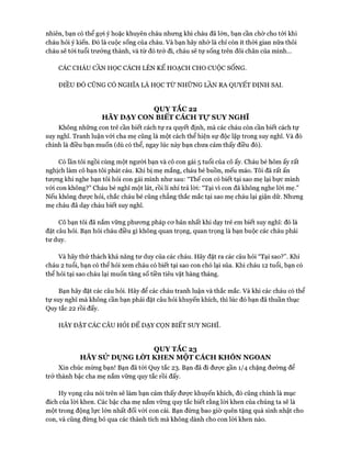 nhiên, bạn có thể gọi ý hoặc khuyên cháu nhưng khi cháu đã lớn, bạn cần chờ cho tói khi
cháu hỏi ý kiến. Đó là cuộc sống của cháu. Và bạn hãy nhớ là chỉ còn ít thòi gian nữa thôi
cháu sẽ tói tuổi trưởng thành, và từ đó trở đi, cháu sẽ tự sống trên đôi chân của mình...
CÁC CHÁU CẦN HỌC CÁCH LÊN KẾ HOẠCH CHO cuộcSỐNG.
ĐIỀU ĐÓ CŨNG CÓ NGHĨA LÀ HỌC TỪ NHỮNG LẦN RA QUYẾT ĐỊNH SAI.
QUY TẮC 22
HÃY DẠY CON BIẾT CÁCH Tự SUY NGHĨ
Không những con trẻ cần biết cách tự ra quyết định, mà các cháu còn cần biết cách tự
suy nghĩ. Tranh luận vói cha mẹ cũng là một cách thể hiện sự độc lập trong suy nghĩ. Và đó
chính là điều bạn muốn (dù có thể, ngay lúc này bạn chưa cảm thấy điều đó).
Có lần tôi ngồi cùng một người bạn và cô con gái 5 tuổi của cô ấy. Cháu bé hôm ấy rất
nghịch làm cô bạn tôi phát cáu. Khi bị mẹ mắng, cháu bé buồn, mếu máo. Tôi đã rất ấn
tưựng khi nghe bạn tôi hỏi con gái mình như sau: “Thế con có biết tại sao mẹ lại bực mình
vói con không?” Cháu bé nghĩ một lát, rồi lí nhí trả lòi: “Tại vi con đã không nghe lòi mẹ.”
Nếu không được hỏi, chắc cháu bé cũng chẳng thắc mắc tại sao mẹ cháu lại giận dữ. Nhưng
mẹ cháu đã dạy cháu biết suy nghĩ.
Cô bạn tôi đã nắm vững phưong pháp cơ bản nhất khi dạy trẻ em biết suy nghĩ: đó là
đặt câu hỏi. Bạn hỏi cháu điều gì không quan trọng, quan trọng là bạn buộc các cháu phải
tư duy.
Và hãy thử thách khả năng tư duy của các cháu. Hãy đặt ra các câu hỏi “Tại sao?”. Khi
cháu 2 tuổi, bạn có thể hỏi xem cháu có biết tại sao con chó lại sủa. Khi cháu 12 tuổi, bạn có
thể hỏi tại sao cháu lại muốn tăng số tiền tiêu vặt hàng tháng.
Bạn hãy đặt các câu hỏi. Hãy để các cháu tranh luận và thắc mắc. Và khi các cháu có thể
tự suy nghĩ mà không cần bạn phải đặt câu hỏi khuyến khích, thì lúc đó bạn đã thuần thục
Quy tắc 22 rồi đấy.
HÃY ĐẶT CÁC CÂU HỎI ĐỂ DẠY CQN BIẾT SUY NGHĨ.
QUY TẮC 23
HÃY SỬ DỤNG LỜI KHEN MỘT CÁCH KHÔN NGOAN
Xin chúc mừng bạn! Bạn đã tói Quy tắc 23. Bạn đã đi được gần 1/4 chặng đường để
trở thành bậc cha mẹ nắm vững quy tắc rồi đấy.
Hy vọng câu nói trên sẽ làm bạn cảm thấy được khuyến khích, đó cũng chính là mục
đích của lòi khen. Các bậc cha mẹ nắm vững quy tắc biết rằng lòi khen của chúng ta sẽ là
một trong động lực lớn nhất đối vói con cái. Bạn đừng bao giờ quên tặng quà sinh nhật cho
con, và cũng đừng bỏ qua các thành tích mà không dành cho con lòi khen nào.
 