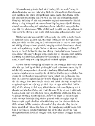 Liệu con bạn có giữ một danh sách "những điều tôi muốn" trong đó
chứa đầy những ước mơ cháy bỏng dành cho những đồ vật. Khi chúng có
một chút tiền, hãy nói về những thứ mà chúng muốn nhất. Chúng có thể
lên kế hoạch mua những thứ ấy hơn là tiêu tiền vào những mong muốn
bồng bột. Sẽ không tốt nếu một đứa trẻ có mọi thứ mà nó muốn - hầu hết
chúng ta cũng không thể nào có đủ tiền để đáp ứng được việc đó. Hướng
dẫn trẻ mua sắm những thứ mà trẻ có thể cảm thấy thích trong một thòi
gian dài. Hãy nhớ câu nói: "Hầu hết bất hạnh trên thế giói này xuất phát từ
việc bạn từ bỏ những gì bạn muốn nhất cho những gì bạn muốn tức thòi.”
Một bài học nữa trong việc lên kế hoạch chi tiêu có thể là lập kế hoạch
đi nghỉ mát cho cả gia đình bạn, thảo luận về tổng số tiền được phép chi
tiêu, bao nhiêu cho tiền xăng, ăn ở và bao nhiêu còn lại cho vui chơi và giải
trí. Khi lập kế hoạch cho cả gia đình, hãy giúp trẻ lên kế hoạch mua sắm cá
nhân những đồ trong chuyến đi như vật kỷ niệm, áo phông và những đồ
tương tự. Nó có thể loại bỏ hàng loạt những yêu cầu (kiểu như "con có thể
mua cái này không ạ?"). Bạn sẽ không muốn thử tất cả những kinh nghiệm
này trong một chuyến đi, mỗi chuyến vẫn dụng một kinh nghiệm khác
nhau. Và cuối cùng mói là áp dụng tất cả các kinh nghiệm.
Hãy thu hút trẻ vào việc lập kế hoạch chi tiêu trong gia đình và đặt mục
tiêu. Khi bạn thiết lập và đánh giá bảng kế hoạch chi tiêu của mình, hãy để
trẻ thể hiện mong muốn và cảm nhận của chúng. Hãy cho chúng trải
nghiệm. Josh học được rằng thức ăn rất đắt khi lên thực đơn và đi chự. Sau
đó cậu đã cẩn thận hơn trong việc mở toang tủ lạnh cho các bạn của cậu.
Don và Jane sử dụng kinh nghiệm thực tế để giúp con hiểu được kế hoạch
chi tiêu của gia đình. Don chuyển séc của anh thành tiền mặt, mang về nhà
và gọi mọi người tói cuộc họp gia đình. Bọn trẻ ngạc nhiên thích thú khi
thấy số tiền, nhưng lại thất vọng khi số tiền đó chui vào mỗi phong bì trả
cho các loại hóa đơn. Chúng nói về việc làm sao để lấy lại một ít số tiền đó
bằng cách cẩn thận hơn khi đóng cửa ra vào, tắt điện khi không dùng nữa,
và giữ gìn những gì mà chúng đã có. Hiểu về kế hoạch tài chính của gia
đình, và được thảo luận công khai sẽ giúp trẻ có khả năng lựa chọn kế
hoạch và giải quyết vấn đề cá nhân khi chúng lớn. Các cô cậu tuổi thanh
thiếu niên có thể lần lượt đảm nhận vai trò duy trì sự cân bằng thu chi
trong gia đình và viết các hóa đơn, séc, dù rằng cha mẹ phải kí vào đó (phổ
biến ở nước ngoài hơn tại Việt Nam). Bạn có thể phải nói vói trẻ rằng
thông tin tài chính là vấn đề riêng tư và chỉ được chia sẻ trong gia đình mà
thôi.
 