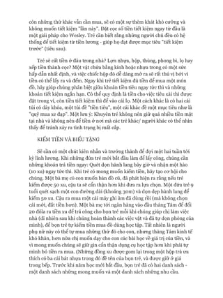 còn những thứ khác vẫn cần mua, sẽ có một sự thèm khát khó cưỡng và
không muốn tiết kiệm "lần này". Đặt cọc số tiền tiết kiệm ngay từ đầu là
một giải pháp cho Wesley. Trẻ cần biết rằng những người chủ đều có hệ
thống để tiết kiệm từ tiền lương - giúp họ đạt được mục tiêu "tiết kiệm
trước" (tiêu sau).
Trẻ sẽ cất tiền ở đâu trong nhà? Lợn nhựa, hộp, thùng, phong bì, lọ hay
xếp tiền thành cọc? Một vật chứa bằng kính hoặc nhựa trong có một sức
hấp dẫn nhất định, và việc chiếc hộp đó dễ dàng mở ra sẽ rất thú vị bởi vì
tiền có thể lấy ra và đếm. Ngay khi trẻ tiết kiệm đủ tiền để mua một món
đồ, hãy giúp chúng phân biệt giữa khoản tiền tiêu ngay tức thì và những
khoản tiết kiệm ngắn hạn. Có thể quy định là tiền cho việc tiêu xài thì đưực
đặt trong ví, còn tiền tiết kiệm thì để vào cái lọ. Một cách khác là có hai cái
túi có dây khóa, một túi đề "tiền tiêu", một cái khác đề một mục tiêu như là
"quỹ mua xe đạp". Một lưu ý: Khuyên trẻ không nên giữ quá nhiều tiền mặt
tại nhà và không nên để tiền ở noi mà các trẻ khác/ ngưòi khác có thể nhìn
thấy để tránh xảy ra tình trạng bị mất cắp.
KIẾM TIỀN VÀ BIẾU TẶNG
Sẽ cần có một chút kiên nhẫn và trưởng thành để đựi một hai tuần tói
kỳ lĩnh lương. Khi những đứa trẻ mói bắt đầu làm để lấy công, chúng cần
những khoản trả tiền ngay: Quét dọn hành lang bây giờ và nhận một hào
(10 xu) ngay tức thì. Khi trẻ có mong muốn kiếm tiền, hãy tạo cơ hội cho
chúng. Một bà mẹ có con muốn bán đồ cũ, đã phát hiện ra rằng nếu trẻ
kiếm được 50 xu, cậu ta sẽ cẩn thận hơn khi đưa ra lựa chọn. Một đứa trẻ 9
tuổi quét sạch một con đường dài (khoảng 30m) và dọn dẹp hành lang để
kiếm 50 xu. Cậu ra mua một cái máy ghi âm đã dùng rồi (mà không chọn
cái mới, đắt tiền hơn). Một bà mẹ tói ngân hàng vào đầu tháng Tám để đổi
20 đôla ra tiền xu để trả công cho bọn trẻ mỗi khi chúng giúp chị làm việc
nhà (dĩ nhiên sau khi chúng hoàn thành các việc vặt và đã tự dọn phòng của
mình), để bọn trẻ tự kiếm tiền mua đồ dùng học tập. Tất nhiên là người
phụ nữ này có thể tự mua những thứ đó cho con, nhưng tháng Tám kinh tế
khó khăn, hơn nữa chị muốn dạy cho con các bài học về giá trị của tiền, và
vì mong muốn chúng sẽ giữ gìn cẩn thận dụng cụ học tập hơn khi phải tự
mình bỏ tiền ra mua. (Những đồng xu được gom lại trong một hộp trà ưa
thích có ba cái bát nhựa trong đó đề tên của bọn trẻ, và được giữ ở giá
trong bếp. Trước khi năm học mói bắt đầu, bọn trẻ đã có hai danh sách -
một danh sách những mong muốn và một danh sách những nhu cầu.
 