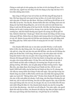 Chúng so sánh giá cả trên quảng cáo của báo và tói cửa hàng để mua. Vói
cách làm này, người mẹ nói rằng cô chi cho dụng cụ học tập của bọn trẻ ít
hon hẳn những năm trước.
Bạn cũng có thể gựi ý bọn trẻ tự làm các đồ thủ công để tặng hoặc là
bán. Khi bạn tặng một món quà do bạn tự làm, sẽ có một chút tự hào và
một cảm giác về thành tựu đạt đưực. Khi bạn có thể làm gì đó để bán nó sẽ
thúc đẩy sự tự tôn. Vào lóp Ba, Bonnie kiếm tiền tiêu vặt bằng cách móc túi
đựng các loại bình đựng bằng len, sựi và trả cho anh trai một khoản hoa
hồng vì anh trai đã bán giúp cô bé loại túi đó. Giờ đây việc bán hàng tại nhà
không còn là một ý tưởng mói lạ, nhưng ở các câu lạc bộ địa phưong,
trường học, nhà thừ thỉnh thoảng mọi người vẫn mang các đồ ký gửi tói
bán. Bobette thích làm "chuột gạo" (hình chú chuột nhỏ bằng vải bên trong
chứa gạo) để bán. Melea làm các khuôn mặt tưựng mềm từ ni-lông để trang
trí cây cối. Mattie (trong nhà trẻ) đã làm quả chuông từ cốc giấy bằng cách
bọc bằng giấy bạc. Kiếm một số tiền sẽ mang lại cho trẻ một "cá tính tài
chính".
Câu chuyện điển hình xảy ra vào năm 1979 khi Wesley 11 tuổi muốn
kiếm ít tiền cho dịp Giáng sinh. Các chị gái của cậu đều kiếm đưực tiền từ
việc giữ trẻ, công việc mà cậu còn quá nhỏ để làm, mà cha mẹ thì không cho
phép cậu đi đưa báo. Cuối cùng, Bonnie gựi ý cậu nên nhận một vài đon
hàng làm bánh ở nhà của các giáo viên trong trường tiểu học của cậu.
(Bonnie đã từng gửi bánh mỳ tói hội chự bánh và dùng làm quà tặng cho
các giáo viên trong nhiều năm). Cô dạy Wes cách làm bánh và cậu đã có
một 0 bánh mỳ làm mẫu và đăng ký vói trường học rồi gửi nó tại văn
phòng trường. (Dĩ nhiên, cậu xin giấy phép từ hiệu trưởng trước). Ngày
đầu tiên, cậu nhận đưực đon hàng là 59 0 bánh mỳ đen. (Đó là 10 mẻ
bánh!) Mỗi buổi chiều cậu lại làm hai mẻ bánh mỳ đen (12 ổ), nhưng cậu
vẫn tiếp tục mang nhiều đon hàng về nhà mỗi ngày. Cậu quá tập trung vào
thành công của mình và điều buồn cười là cậu cảm thấy khó ngưng lại khi
nghe mẹ tuyên bố: "Không thêm nữa!" Wesley thỏa thuận để chị gái rửa bát
cho cậu và lấy một phần lựi nhuận. Cuối cùng, cậu làm đưực khoảng 80 mẻ
bánh mỳ, chỉ có một mẻ bị hỏng. Sau khi trả tiền nguyên liệu, cậu có đủ tiền
mua quà Giáng sinh cho em trai, ba chị gái, bố, mẹ và còn thừa tiền để mua
một chiếc đồng hồ điện tử. Câu chuyện kinh doanh của cậu lên trang đầu
của tờ báo địa phưong - cậu thích sự nổi tiếng ấy. Vào năm 1980, cậu quyết
định thử một dự án khác, còn Bonnie thì tiếp tục dạy đứa trẻ khác muốn có
tiền mua quà Giáng sinh làm bánh mỳ, vói giói hạn là 12 0 mỗi lần.
 