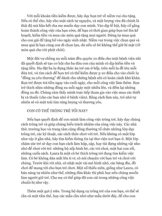 Vói mỗi khoản tiền kiếm đưực, hãy dạy bọn trẻ về niềm vui cho tặng.
Nếu có thể cho, hãy cho một cách tự nguyện, và một lưựng vừa đủ chính là
thái độ mà hầu hết cha mẹ muốn dạy con mình. Vào dịp lễ hội, hãy cố gắng
hoàn thành công việc của bạn sớm, để bạn có thòi gian giúp bọn trẻ lên kế
hoạch, kiếm tiền và mua các món quà tặng mọi người. Đừng tự mua quà
cho con gái để tặng bố vào ngày sinh nhật. Niềm vui trong việc chọn quà và
mua quà là bạn cùng con đi chọn lựa, dù nếu cô bé không thể giữ bí mật (về
món quà cho tói phút chót).
Một đôi vự chồng nọ mỗi năm đều quyên 10 đôla cho một bệnh viện nhi
đã quyết định sẽ tạo cơ hội cho ba đứa con của mình có dịp kiếm tiền và
tặng tiền. Họ đặt ba lọ đựng thức ăn trẻ em ở bếp, trên mỗi lọ đề tên mỗi
đứa trẻ, và tìm cách để bọn trẻ có thể kiếm được 5-10 đôla cho vào chiếc lọ
"đồng xu yêu thương" để dành cho những bệnh nhi có hoàn cảnh khó khăn.
Bọn trẻ được trả tiền ngay vào cuối ngày, cho mỗi công việc làm thêm. Bọn
trẻ thích nhìn những đồng xu mỗi ngày một nhiều lên, và đếm lại những
đồng xu đó. Chúng cảm thấy mình trực tiếp tham gia vào việc mua các thiết
bị và thuốc (cho các bạn nhỏ ở bệnh viện). Bằng cách làm này, trẻ nhỏ tự
nhiên sẽ có một trái tim rộng lượng và thương yêu.
CON CÓ THỂ TRÔNG TRẺ T ố i NAY?
Nếu bạn quyết định để con mình làm công việc trông trẻ, hãy dạy chúng
cách trông trẻ và giúp chúng hiểu trách nhiệm của công việc này. Các nhà
thờ, trường học và trung tâm cộng đồng thường tổ chức những lóp dạy
trông trẻ, các kỹ thuật, các cách thức chơi vói trẻ. Nếu không có một lóp
như vậy ở gần nhà, hãy tìm kiếm thông tin tại thư viện nơi bạn ở. Một lóp
chăm sóc trẻ sẽ dạy con bạn cách làm hộp, cặp, hay túi đựng những vật nho
nhỏ đê chơi vói trẻ: những bộ xếp hình bé, các trò chơi, một hai con rối,
những cuốn sách. Laura là một cô bé thích trông trẻ đang tìm kiếm việc
làm. Cô bé không dán mắt lên ti vi; cô nói chuyện vói bọn trẻ và chơi vói
chúng. Trước khi ròi nhà, cô nhặt một vài mô hình nhỏ, các băng đĩa, đồ
chơi để mang tói cho bọn trẻ chơi. Một số thiếu niên, giống như Laura, có
bản năng tự nhiên như thế, những đứa khác thì phải học nếu chúng muốn
làm người giữ trẻ. Cha mẹ có thể giúp đỡ con cái trong những công việc
chuẩn bị như vậy.
Thêm một gọi ý nữa. Trong bộ dụng cụ trông trẻ của con bạn, có thê sẽ
cần cả một tấm thẻ, hay các mẫu cần nhớ như mẫu dưới đây, để cho con
 