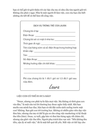bạn có thể gửi tờ giói thiệu tói các bậc cha mẹ có nhu cầu tìm người giữ trẻ.
Không cần phải e ngại. Như là một ngưòi đi làm việc, con của bạn cần biết
những chi tiết để có thể làm tốt công việc.
—
DỊCH VỤ TRÔNG TRẺ CỦA LAURA
Chúng tôi ở tạ i:_____________________________
Điện thoại: _________________________________
Chúng tôi sẻ có mặt ở nhà lúc:_________________
Thời gian đi ngủ:____________________________
Tên của hàng xóm và số điện thoại trong trường hợp
khẩn cấp:__________________________________
Tên:_______________________________________
Số điện thoại:_______________________________
Nhừng hướng dẫn chi tiết khác:________________
Phí của chúng tôi là 1 đô/1 giờ và 1,5 đô/1 giờ sau
nửa đêm.
ấaura
LIỆU CON CÓ THỂ ĐI ĐƯA BÁO?
"Đưực, nhưng con phải tự lo liệu mọi việc. Mẹ không có thòi gian xen
vào đâu,” là một câu trả lòi thường hay đưực nghe thấy nhất. Khi bạn
muốn con mình học đọc, liệu bạn có chỉ đặt cuốn sách xuống trước mặt
con? Không. Bạn gửi con tói trường học. Không có nhiều giáo viên dạy việc
đưa báo, nhưng cha mẹ có thể là gia sư cho công việc marketing và kỹ thuật
thu tiền (báo). Dean, 12 tuổi, gập báo và đưa báo hàng ngày rất chăm chỉ,
nhưng cậu ghét việc thu tiền. Người phụ trách khu vực nói: "Nếu không thu
tiền, cậu ấy sẽ mất việc," đó là một kết quả tất yếu. Mất việc có thể dạy cho
 
