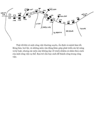 Thật tốt khi có một công việc thường xuyên, ổn định và mình làm tốt.
Bóng bàn, boi lội, và những môn vận động khác giúp phát triển các kỹ năng
và kỷ luật, nhung các môn này không dạy về trách nhiệm cá nhân theo cách
của một công việc cụ thể. Bọn trẻ cần học cách để thành công trong công
việc.
 