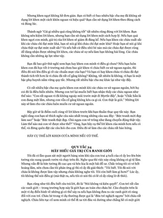 Nhưng khen ngựi không hề đon giản. Bạn có biết có bao nhiêu bậc cha mẹ đã không sử
dụng lòi khen một cách khôn ngoan và hiệu quả? Bạn cần sử dụng lòi khen theo đúng cách
và đúng lúc.
Thành ngữ “Cái gì nhiều quá cũng không tốt” tất nhiên cũng đúng vói lòi khen. Bạn
không nên kiệm lòi khen, nhưng bạn cần sử dụng lòi khen một cách họp lý. Nếu bạn quá
khen ngợi con mình, giá trị của lòi khen sẽ giảm đi đáng kể. Nếu bạn khen các cháu xuất sắc
khi các cháu chỉ đạt mức khá, bạn sẽ nói gì khi cháu chỉ đạt mức khá? Hoặc bạn sẽ nói gì khi
cháu thật sự đạt mức xuất sắc? Và nếu bất cứ điều nhỏ bé nào mà các cháu đạt được cũng
dễ dàng nhận đưực những lòi khen, các cháu sẽ sự nếu làm bạn không hài lòng. Các cháu
không cần những áp lực như vậy.
Bạn đã bao giờ thử nghĩ xem bạn hay khen con mình vì điều gì chưa? Nếu bạn luôn
khen con đã học tốt ở trường mà chưa bao giờ khen vì cháu biết cư xử ngoan ngoãn, thì
điều đó nói lên điều gì về các chuẩn mực của bạn? Và bạn có hay khen cháu vì cháu đã đạt
thành tích tốt hem là vì cháu đã rất cố gắng không? Không, tất nhiên là không, vì bạn là một
bậc phụ huynh nắm vững quy tắc. Nhưng rất nhiều bậc cha mẹ khác lại như vậy đấy.
Có rất nhiều bậc cha mẹ quên khen con mình khi các cháu cư xử ngoan ngoãn, bởi họ
coi đó là điều hiển nhiên. Nhưng con trẻ lại muốn biết bạn nhận thấy các cháu ngoan như
thế nào: “Con rất ngoan vì đã không ngoáy mũi trước mặt dì Myrtle đấy”, hoặc “Chắc hẳn là
con đang mệt lắm, nhưng con vẫn cố gắng không kêu ca gì cả. Con thật là giỏi.” Những lòi
này sẽ làm cho các cháu luôn muốn cư xử ngoan ngoãn.
Bây giờ sẽ là điểm cuối cùng về lòi khen trước khi bạn thuần thục quy tắc này. Bạn
nghĩ rằng con bạn sẽ thích nghe câu nào nhất trong những câu sau đây: “Bức tranh mói đẹp
làm sao!” hoặc “Bức tranh thật đẹp. Chú ngựa con vẽ trông như đang chuyển động thật vậy.
Làm thế nào mà con vẽ đưực như thế?” Vâng, bạn hãy cụ thể lòi khen của mình hcm nếu có
thể, và đừng quên đặt các câu hỏi cho con. Điều đó sẽ làm cho các cháu rất hào hứng.
HÃY CỤ THỂ LỜI KHEN CCỦA MÌNH NẾU CÓ THỂ.
QUYTẮC 24
HÃY HIỂU GIA TRỊ CỦA RANH GIỚI
Tôi đã có lần quan sát một người hàng xóm khi cậu con trai 4 tuổi của cô ấy leo lên bức
tường rào xung quanh vườn và chạy trên đó. Nghe qua thì việc này cũng không có gì tệ lắm.
Nhưng vấn đề là bức tường đó cao 4m và bên kia là một bãi đỗ xe. Chắc trông tôi có vẻ hốt
hoảng lắm, nên chưa cần tôi phản ứng gì thì cô ấy đã giải thích: “Tôi biết. Tôi đã nói vói
cháu là không được làm vậy nhưng cháu không nghe tôi. Tôi còn biết làm gì hon?” Lúc ấy,
tôi không thể nói điều gì (mà thật ra, nếu tôi có nói thì có lẽ cô ấy cũng lờ đi thôi).
Bạn cũng như tôi đều biết câu trả lòi, đó là “Nói không và kiên quyết”. Con trẻ rất cần
các ranh giói - trong trường họp này là giói hạn an toàn cho cháu bé. Câu chuyện trên là
một ví dụ điển hình về những gì có thể xảy ra nếu bạn không đưa ra các ranh giói rõ ràng
đối vói con trẻ. Cháu bé trong ví dụ thường được gọi là “đứa trẻ nghịch ngợm” bởi cháu rất
nghịch. Cháu liên tục cố xem mình có thể đi xa tói đâu và dường như chẳng hề có một giói
 