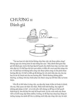 CHƯƠNG II
Đánh giá
"Tại sao bọn trẻ nhà tôi lại không chịu làm việc vặt đưực phân công?
Phòng ngủ của chúng luôn là một đống lộn xộn." Hãy dành thòi gian bây
giờ để đánh giá, trước khi bạn lập kế hoạch cho chiến lược dạy con làm việc
nhà sắp tói. Có thể bạn đòi hỏi quá nhiều và điều đó vưựt quá khả năng của
trẻ. Có thể bọn trẻ không hiểu công việc đưực phân công và cần phải được
hướng dẫn lại. Có thể có điều gì đó không ổn vói cách tiếp cận của cha mẹ
hay là các kỹ thuật mà cha mẹ hướng dẫn. Thỉnh thoảng những phần
thưởng, sự động viên hay hình phạt cần đưực sáng tạo để thúc đẩy sự hoàn
thiện.
Vấn đề có thê nằm ở công việc, sự sắp xếp, hoặc ở đứa trẻ hoặc ở chính
cha mẹ. Hãy quan sát thật cẩn thận. Phân tích tình huống. Suy nghĩ về
những giải pháp có thể - sẽ có ích nếu viết chúng ra để bạn có thể quyết
định họp lý. Sau đó hãy lên một kế hoạch mói. Lý do cuốn sách này đưực
viết ra là để cung cấp thêm nhiều ý tưởng, từ đó bạn lựa chọn hay dùng trí
tưởng tưựng của mình để tìm ra những cách tiếp cận công việc này từ một
 
