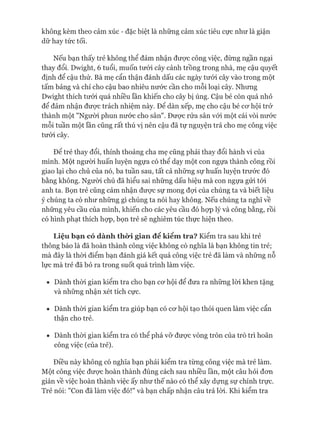 không kèm theo cảm xúc - đặc biệt là những cảm xúc tiêu cực như là giận
dữ hay tức tối.
Nếu bạn thấy trẻ không thể đảm nhận đưực công việc, đừng ngần ngại
thay đổi. Dwight, 6 tuổi, muốn tưới cây cảnh trồng trong nhà, mẹ cậu quyết
định để cậu thử. Bà mẹ cẩn thận đánh dấu các ngày tưới cây vào trong một
tấm bảng và chỉ cho cậu bao nhiêu nước cần cho mỗi loại cây. Nhưng
Dwight thích tưới quá nhiều lần khiến cho cây bị úng. Cậu bé còn quá nhỏ
để đảm nhận đưực trách nhiệm này. Đê dàn xếp, mẹ cho cậu bé cơ hội trở
thành một "Người phun nước cho sân". Được rửa sân vói một cái vòi nước
mỗi tuần một lần cũng rất thú vị nên cậu đã tự nguyện trả cho mẹ công việc
tưói cây.
Đê trẻ thay đổi, thỉnh thoảng cha mẹ cũng phải thay đổi hành vi của
mình. Một người huấn luyện ngựa có thể dạy một con ngựa thành công rồi
giao lại cho chủ của nó, ba tuần sau, tất cả những sự huấn luyện trước đó
bằng không. Người chủ đã hiểu sai những dấu hiệu mà con ngựa gửi tói
anh ta. Bọn trẻ cũng cảm nhận được sự mong đựi của chúng ta và biết liệu
ý chúng ta có như những gì chúng ta nói hay không. Nếu chúng ta nghĩ về
những yêu cầu của mình, khiến cho các yêu cầu đó họp lý và công bằng, rồi
có hình phạt thích họp, bọn trẻ sẽ nghiêm túc thực hiện theo.
L iệ u b ạ n c ó d à n h t h ờ i g ia n đ ể k iể m tra ? Kiểm tra sau khi trẻ
thông báo là đã hoàn thành công việc không có nghĩa là bạn không tin trẻ;
mà đây là thòi điểm bạn đánh giá kết quả công việc trẻ đã làm và những nỗ
lực mà trẻ đã bỏ ra trong suốt quá trình làm việc.
• Dành thòi gian kiểm tra cho bạn cơ hội để đưa ra những lòi khen tặng
và những nhận xét tích cực.
• Dành thòi gian kiểm tra giúp bạn có cơ hội tạo thói quen làm việc cẩn
thận cho trẻ.
• Dành thòi gian kiểm tra có thể phá vỡ được vòng tròn của trò trì hoãn
công việc (của trẻ).
Điều này không có nghĩa bạn phải kiểm tra từng công việc mà trẻ làm.
Một công việc được hoàn thành đúng cách sau nhiều lần, một câu hỏi đơn
giản về việc hoàn thành việc ấy như thế nào có thể xây dựng sự chính trực.
Trẻ nói: "Con đã làm việc đó!" và bạn chấp nhận câu trả lòi. Khi kiểm tra
 