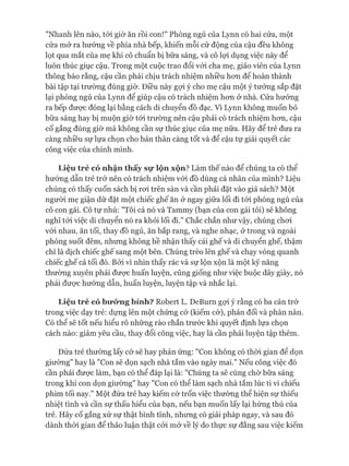 "Nhanh lên nào, tói giờ ăn rồi con!" Phòng ngủ của Lynn có hai cửa, một
cửa mở ra hướng về phía nhà bếp, khiến mỗi cử động của cậu đều không
lọt qua mắt của mẹ khi cô chuẩn bị bữa sáng, và cô lựi dụng việc này để
luôn thúc giục cậu. Trong một cuộc trao đổi vói cha mẹ, giáo viên của Lynn
thông báo rằng, cậu cần phải chịu trách nhiệm nhiều hon để hoàn thành
bài tập tại trường đúng giờ. Điều này gựi ý cho mẹ cậu một ý tưởng sắp đặt
lại phòng ngủ của Lynn để giúp cậu có trách nhiệm hon ở nhà. Cửa hưóng
ra bếp được đóng lại bằng cách di chuyển đồ đạc. Vì Lynn không muốn bỏ
bữa sáng hay bị muộn giờ tói trường nên cậu phải có trách nhiệm hon, cậu
cố gắng đúng giờ mà không cần sự thúc giục của mẹ nữa. Hãy để trẻ đưa ra
càng nhiều sự lựa chọn cho bản thân càng tốt và để cậu tự giải quyết các
công việc của chính mình.
L iệ u tr ẻ có n h ậ n th ấ y s ự lộ n x ộ n ? Làm thế nào để chúng ta có thể
hưóng dẫn trẻ trở nên có trách nhiệm vói đồ dùng cá nhân của mình? Liệu
chúng có thấy cuốn sách bị roi trên sàn và cần phải đặt vào giá sách? Một
ngưòi mẹ giận dữ đặt một chiếc ghế ăn ở ngay giữa lối đi tói phòng ngủ của
cô con gái. Cô tự nhủ: "Tôi cá nó và Tammy (bạn của con gái tôi) sẽ không
nghĩ tói việc di chuyển nó ra khỏi lối đi." Chắc chắn như vậy, chúng choi
vói nhau, ăn tối, thay đồ ngủ, ăn bắp rang, và nghe nhạc, ở trong và ngoài
phòng suốt đêm, nhưng không hề nhận thấy cái ghế và di chuyển ghế, thậm
chí là dịch chiếc ghế sang một bên. Chúng trèo lên ghế và chạy vòng quanh
chiếc ghế cả tối đó. Bởi vì nhìn thấy rác và sự lộn xộn là một kỹ năng
thường xuyên phải được huấn luyện, cũng giống như việc buộc dây giày, nó
phải đưực hướng dẫn, huấn luyện, luyện tập và nhắc lại.
L iệ u tr ẻ có b iró rn g b ỉn h ? Robert L. DeBurn gợi ý rằng có ba cản trở
trong việc dạy trẻ: dựng lên một chứng cờ (kiếm cớ), phản đối và phàn nàn.
Có thể sẽ tốt nếu hiểu rõ những rào chắn trước khi quyết định lựa chọn
cách nào: giảm yêu cầu, thay đổi công việc, hay là cần phải luyện tập thêm.
Đứa trẻ thường lấy cớ sẽ hay phản ứng: "Con không có thòi gian để dọn
giường" hay là "Con sẽ dọn sạch nhà tắm vào ngày mai." Nếu công việc đó
cần phải được làm, bạn có thể đáp lại là: "Chúng ta sẽ cùng chờ bữa sáng
trong khi con dọn giường" hay "Con có thể làm sạch nhà tắm lúc ti vi chiếu
phim tối nay." Một đứa trẻ hay kiếm cớ trốn việc thường thể hiện sự thiếu
nhiệt tình và cần sự thấu hiểu của bạn, nếu bạn muốn lấy lại hứng thú của
trẻ. Hãy cố gắng xử sự thật bình tĩnh, nhưng có giải pháp ngay, và sau đó
dành thòi gian để thảo luận thật cỏi mở về lý do thực sự đằng sau việc kiếm
 