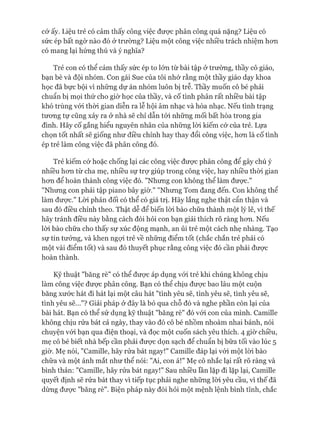 cớ ấy. Liệu trẻ có cảm thấy công việc đưực phân công quá nặng? Liệu có
sức ép bất ngừ nào đó ở trường? Liệu một công việc nhiều trách nhiệm hon
có mang lại hứng thú và ý nghĩa?
Trẻ con có thể cảm thấy sức ép to lớn từ bài tập ở trường, thầy cô giáo,
bạn bè và đội nhóm. Con gái Sue của tôi nhớ rằng một thầy giáo dạy khoa
học đã bực bội vì những dự án nhóm luôn bị trễ. Thầy muốn cô bé phải
chuẩn bị mọi thứ cho giừ học của thầy, và cố tình phân rất nhiều bài tập
khó trùng vói thòi gian diễn ra lễ hội âm nhạc và hòa nhạc. Nếu tình trạng
tưong tự cũng xảy ra ở nhà sẽ chỉ dẫn tói những mối bất hòa trong gia
đình. Hãy cố gắng hiểu nguyên nhân của những lòi kiếm cớ của trẻ. Lựa
chọn tốt nhất sẽ giống như điều chỉnh hay thay đổi công việc, hon là cố tình
ép trẻ làm công việc đã phân công đó.
Trẻ kiếm cớ hoặc chống lại các công việc đưực phân công để gây chú ý
nhiều hon từ cha mẹ, nhiều sự trự giúp trong công việc, hay nhiều thòi gian
hon để hoàn thành công việc đó. "Nhung con không thể làm được."
"Nhung con phải tập piano bây giờ." "Nhung Tom đang đến. Con không thể
làm đưực." Lòi phản đối có thể có giá trị. Hãy lắng nghe thật cẩn thận và
sau đó điều chỉnh theo. Thật dễ để biến lòi bào chữa thành một lý lẽ, vi thế
hãy tránh điều này bằng cách đòi hỏi con bạn giải thích rõ ràng hon. Nếu
lòi bào chữa cho thấy sự xúc động mạnh, an ủi trẻ một cách nhẹ nhàng. Tạo
sự tin tưởng, và khen ngựi trẻ về những điểm tốt (chắc chắn trẻ phải có
một vài điểm tốt) và sau đó thuyết phục rằng công việc đó cần phải được
hoàn thành.
Kỹ thuật "băng rè" có thể đưực áp dụng vói trẻ khi chúng không chịu
làm công việc được phân công. Bạn có thể chịu đưực bao lâu một cuộn
băng xước hát đi hát lại một câu hát "tình yêu sẽ, tình yêu sẽ, tình yêu sẽ,
tình yêu sẽ..."? Giải pháp ở đây là bỏ qua chỗ đó và nghe phần còn lại của
bài hát. Bạn có thể sử dụng kỹ thuật "băng rè" đó vói con của mình. Camille
không chịu rửa bát cả ngày, thay vào đó cô bé nhồm nhoàm nhai bánh, nói
chuyện vói bạn qua điện thoại, và đọc một cuốn sách yêu thích. 4 giờ chiều,
mẹ cô bé biết nhà bếp cần phải đưực dọn sạch để chuẩn bị bữa tối vào lúc 5
giờ. Mẹ nói, "Camille, hãy rửa bát ngay!" Camille đáp lại vói một lòi bào
chữa và một ánh mắt như thể nói: "Ai, con á!" Mẹ cô nhắc lại rất rõ ràng và
bình thản: "Camille, hãy rửa bát ngay!" Sau nhiều lần lặp đi lặp lại, Camille
quyết định sẽ rửa bát thay vi tiếp tục phải nghe những lòi yêu cầu, vì thế đã
dừng đưực "băng rè". Biện pháp này đòi hỏi một mệnh lệnh bình tĩnh, chắc
 
