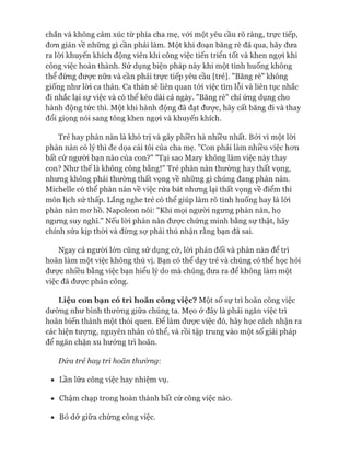 chắn và không cảm xúc từ phía cha mẹ, vói một yêu cầu rõ ràng, trực tiếp,
đon giản về những gì cần phải làm. Một khi đoạn băng rè đã qua, hãy đưa
ra lòi khuyến khích động viên khi công việc tiến triển tốt và khen ngợi khi
công việc hoàn thành. Sử dụng biện pháp này khi một tình huống không
thể đừng đưực nữa và cần phải trực tiếp yêu cầu [trẻ]. "Băng rè" không
giống như lòi ca thán. Ca thán sẽ liên quan tói việc tìm lỗi và liên tục nhắc
đi nhắc lại sự việc và có thê kéo dài cả ngày. "Băng rè" chỉ ứng dụng cho
hành động tức thì. Một khi hành động đã đạt đưực, hãy cất băng đi và thay
đổi giọng nói sang tông khen ngựi và khuyến khích.
Trẻ hay phàn nàn là khó trị và gây phiền hà nhiều nhất. Bởi vì một lòi
phàn nàn có lý thì đe dọa cái tôi của cha mẹ. "Con phải làm nhiều việc hon
bất cứ người bạn nào của con?" "Tại sao Mary không làm việc này thay
con? Như thế là không công bằng!" Trẻ phàn nàn thường hay thất vọng,
nhưng không phải thường thất vọng về những gì chúng đang phàn nàn.
Michelle có thể phàn nàn về việc rửa bát nhưng lại thất vọng về điểm thi
môn lịch sử thấp. Lắng nghe trẻ có thể giúp làm rõ tình huống hay là lòi
phàn nàn mơ hồ. Napoleon nói: "Khi mọi ngưòi ngùng phàn nàn, họ
ngưng suy nghĩ." Nếu lòi phàn nàn được chứng minh bằng sự thật, hãy
chỉnh sửa kịp thòi và đừng sự phải thú nhận rằng bạn đã sai.
Ngay cả người lớn cũng sử dụng cớ, lòi phản đối và phàn nàn để trì
hoãn làm một việc không thú vị. Bạn có thể dạy trẻ và chúng có thể học hỏi
được nhiều bằng việc bạn hiểu lý do mà chúng đưa ra để không làm một
việc đã được phân công.
L iệ u c o n b ạ n có t r ì h o ã n c ô n g v iệ c ? Một số sự trì hoãn công việc
dường như bình thường giữa chúng ta. Mẹo ở đây là phải ngăn việc trì
hoãn biến thành một thói quen. Đê làm được việc đó, hãy học cách nhận ra
các hiện tượng, nguyên nhân có thể, và rồi tập trung vào một số giải pháp
để ngăn chặn xu hướng trì hoãn.
Đứa trẻ hay trì hoãn thư&ng:
• Lần lữa công việc hay nhiệm vụ.
• Chậm chạp trong hoàn thành bất cứ công việc nào.
• Bỏ dở giữa chừng công việc.
 