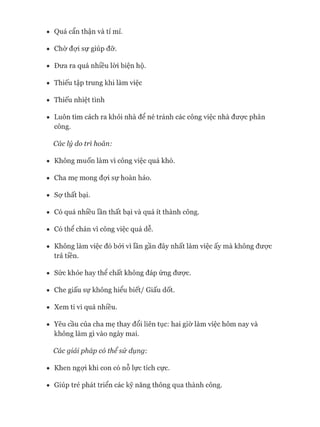 • Quá cẩn thận và tỉ mỉ.
• Chờ đựi sự giúp đỡ.
• Đưa ra quá nhiều lòi biện hộ.
• Thiếu tập trung khi làm việc
• Thiếu nhiệt tình
• Luôn tìm cách ra khỏi nhà để né tránh các công việc nhà đưực phân
công.
Các lý do trì hoãn:
• Không muốn làm vì công việc quá khó.
• Cha mẹ mong đựi sự hoàn hảo.
• Sợ thất bại.
• Có quá nhiều lần thất bại và quá ít thành công.
• Có thể chán vì công việc quá dễ.
• Không làm việc đó bởi vì lần gần đây nhất làm việc ấy mà không đưực
trả tiền.
• Sức khỏe hay thê chất không đáp ứng đưực.
• Che giấu sự không hiểu biết/ Giấu dốt.
• Xem ti vi quá nhiều.
• Yêu cầu của cha mẹ thay đổi liên tục: hai giờ làm việc hôm nay và
không làm gì vào ngày mai.
Các giải pháp có thểsử dụng:
• Khen ngựi khi con có nỗ lực tích cực.
• Giúp trẻ phát triển các kỹ năng thông qua thành công.
 