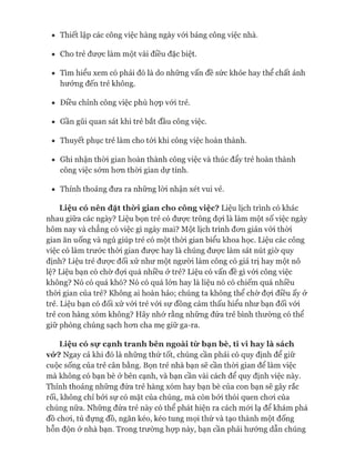 • Thiết lập các công việc hàng ngày vói bảng công việc nhà.
• Cho trẻ đưực làm một vài điều đặc biệt.
• Tìm hiểu xem có phải đó là do những vấn đề sức khỏe hay thể chất ảnh
hưởng đến trẻ không.
• Điều chỉnh công việc phù họp vói trẻ.
• Gần gũi quan sát khi trẻ bắt đầu công việc.
• Thuyết phục trẻ làm cho tói khi công việc hoàn thành.
• Ghi nhận thòi gian hoàn thành công việc và thúc đẩy trẻ hoàn thành
công việc sớm hon thòi gian dự tính.
• Thỉnh thoảng đưa ra những lòi nhận xét vui vẻ.
L iệ u có n ê n đ ặ t t h ờ i g ia n c h o c ô n g v iệ c ? Liệu lịch trình có khác
nhau giữa các ngày? Liệu bọn trẻ có đưực trông đựi là làm một số việc ngày
hôm nay và chẳng có việc gì ngày mai? Một lịch trình đon giản vói thòi
gian ăn uống và ngủ giúp trẻ có một thòi gian biểu khoa học. Liệu các công
việc có làm trước thòi gian đưực hay là chúng đưực làm sát nút giờ quy
định? Liệu trẻ đưực đối xử như một người làm công có giá trị hay một nô
lệ? Liệu bạn có chờ đựi quá nhiều ở trẻ? Liệu có vấn đề gì vói công việc
không? Nó có quá khó? Nó có quá lón hay là liệu nó có chiếm quá nhiều
thòi gian của trẻ? Không ai hoàn hảo; chúng ta không thể chờ đựi điều ấy ở
trẻ. Liệu bạn có đối xử vói trẻ vói sự đồng cảm thấu hiểu như bạn đối vói
trẻ con hàng xóm không? Hãy nhó* rằng những đứa trẻ bình thường có thể
giữ phòng chúng sạch hon cha mẹ giữ ga-ra.
L iệ u có sụ* c ạ n h tr a n h b ê n n g o à i t ừ b ạ n b è , t i v i h a y là s á c h
vỏ*? Ngay cả khi đó là những thứ tốt, chúng cần phải có quy định để giữ
cuộc sống của trẻ cân bằng. Bọn trẻ nhà bạn sẽ cần thòi gian để làm việc
mà không có bạn bè ở bên cạnh, và bạn cần vài cách để quy định việc này.
Thỉnh thoảng những đứa trẻ hàng xóm hay bạn bè của con bạn sẽ gây rắc
rối, không chỉ bởi sự có mặt của chúng, mà còn bởi thói quen choi của
chúng nữa. Những đứa trẻ này có thể phát hiện ra cách mói lạ để khám phá
đồ choi, tủ đựng đồ, ngăn kéo, kéo tung mọi thứ và tạo thành một đống
hỗn độn ở nhà bạn. Trong trường họp này, bạn cần phải hướng dẫn chúng
 