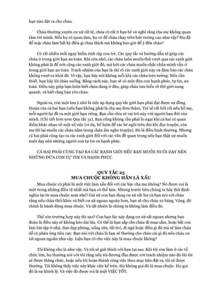 hạn nào đặt ra cho cháu.
Cháu thường xuyên cư xử rất tệ, cháu có rất ít bạn bè và nghĩ rằng cha mẹ không quan
tâm tói mình. Nếu họ có quan tâm, họ có để cháu chạy trên bức tường cao như vậy? Họ đã
để mặc cháu làm bất kỳ điều gì cháu thích mà không bao giờ để ý đến cháu?
Có rất nhiều mối nguy hiểm rình rập con trẻ. Các quy tắc và hướng dẫn sẽ giúp các
cháu ở trong giói hạn an toàn. Khi còn nhỏ, các cháu luôn muốn thử vượt qua các ranh giói
không phải là để nói rộng các ranh giói đó, mà bởi các cháu muốn chắc chắn mình vẫn ở
trong giói hạn an toàn. Trách nhiệm của bạn là chỉ rõ các ranh giói này và đảm bảo các cháu
không vưựt ra khỏi đó. v ì vậy, bạn hãy nói không mỗi khi các cháu trèo tường. Nếu cần
thiết, bạn hãy lôi cháu xuống. Bằng cách này, bạn sẽ có một đứa con hạnh phúc, tự tin, an
toàn. Điều này giúp bạn luôn biết cháu đang ở đâu, giúp cháu tìm hiểu về thế giói xung
quanh, và biết rằng bạn yêu cháu.
Ngoài ra, còn một lưu ý nhỏ là việc áp dụng quy tắc giói hạn phải đạt đưực sự đồng
thuận của cả hai bạn (nếu bạn không phải là cha mẹ đon thân). Trẻ sẽ rất bối rối nếu bố mẹ,
mỗi người lại đề ra một giói hạn riêng. Bạn cần chia sẻ vai trò này vói người bạn đòi của
mình. (Chi tiết hon xem Quy tắc 31), Bạn cũng không cần phải lo ngại khi cả hai có quan
điểm khác nhau về một số việc (ví dụ, bố luôn để các bé ngồi trên đùi khi đọc truyện, còn
mẹ thì lại muốn các cháu nằm trong chăn ấm nghe truyện). Đó là điều bình thường. Nhưng
cả hai phải cùng tạo ra các ranh giói đối vói các vấn đề quan trọng nếu bạn thật sự muốn
nuôi dạy nên những người con tự tin và hạnh phúc.
CẢ HAI PHẢI CÙNG TẠO RA CÁC RANH GIỚI NẾU BẠN MUỐN NUÔI DẠY NÊN
NHỮNG ĐỨA CON T ự TIN VÀ HẠNH PHỨC.
QUY TẮC 25
MUA CHUỘC KHÔNG HẲN LÀ XẤU
Mua chuộc có phải là một việc làm xấu đối với các bậc cha mẹ không? Nó đưực coi là
một trong những điều tệ nhất mà bạn có thể làm. Nhưng trước tiên chúng ta hãy thử định
nghĩa lại từ mua chuộc xem nhé? Giả sử con bạn đang cư xử rất hư và bạn nói vói cháu
rằng nếu cháu thôi khóc và biết cư xử ngoan ngoãn hon, bạn sẽ cho cháu 10 bảng. Vâng, đó
chính là hành động mua chuộc. Và tất nhiên là chúng ta không làm điều đó.
Thế còn trường họp này thì sao? Con bạn lúc này đang cư xử rất ngoan nhưng bạn
đoán là điều này sẽ không kéo dài lâu. Có thể là bạn sắp cho cháu đi mua sắm, hoặc bắt con
làm bài tập ở nhà, dọn dẹp phòng, uống sữa, tắt tivi, đi ngủ hoặc điều gì đó mà sẽ làm cháu
dễ có phản ứng tiêu cực. Bạn nói vói cháu là bạn sẽ thưởng cho cháu cái gì đó nếu cháu cư
xử ngoan ngoãn như vậy. Liệu bạn có cho việc này là mua chuộc không?
Tôi không cho là như vậy. Và tôi sẽ giải thích vói bạn tại sao. Khi tôi còn làm ở các tổ
chức lớn, họ thường nói vói tôi rằng nếu tôi đưong đầu được vói trách nhiệm nào đó thì tôi
sẽ được thăng chức, hoặc nếu tôi hoàn thành công việc theo mục tiêu đặt ra, tôi sẽ được
thưởng. Tôi không thấy việc này khác việc kể trên. Họ không gọi đó là mua chuộc. Họ gọi
đó là sự khích lệ. Và việc đó đưực coi là một VIỆC TOT.
 